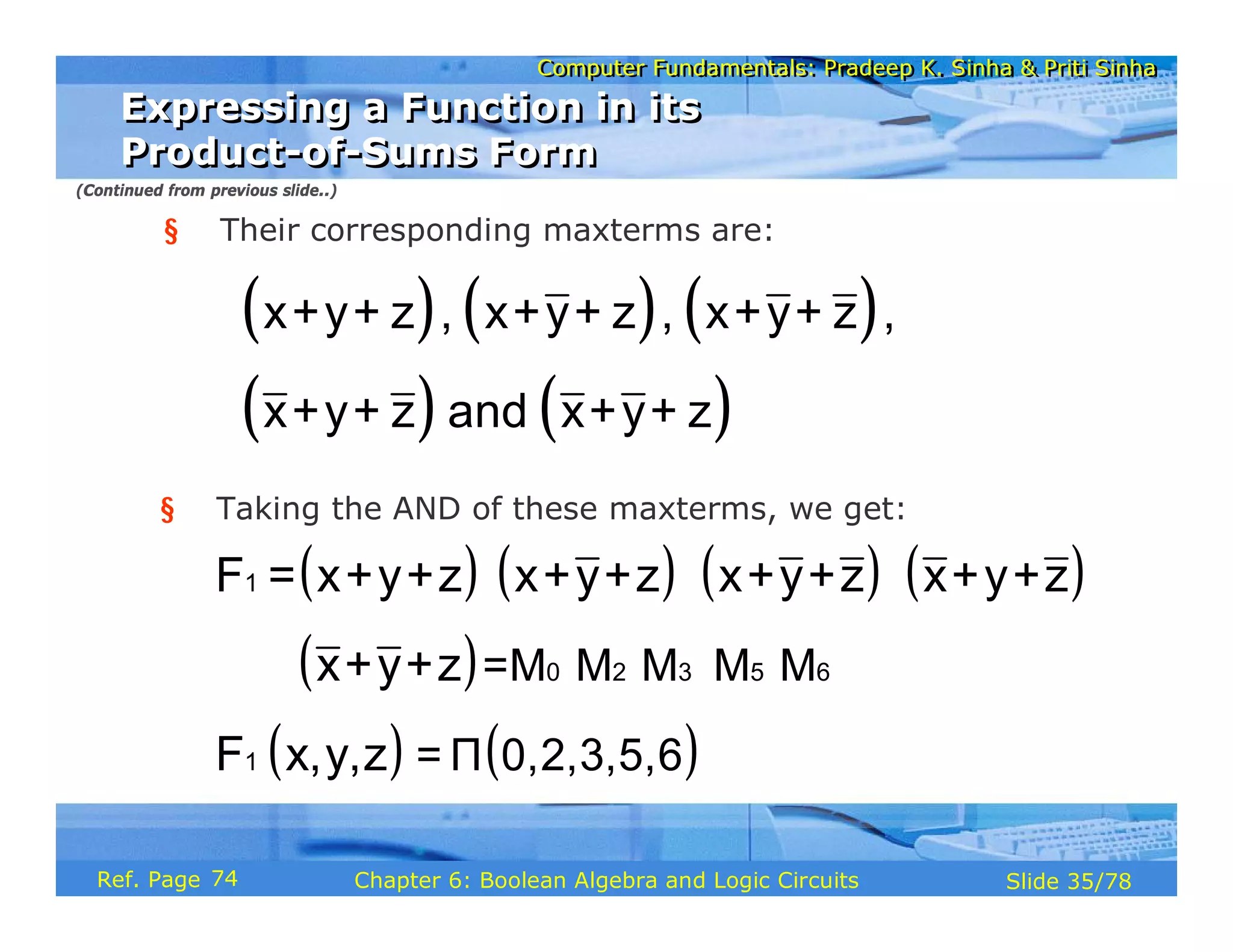 Computer Fundamentals: Pradeep K. Sinha & Priti Sinha
Computer Fundamentals: Pradeep K. Sinha & Priti Sinha
Slide 35/78
Chapter 6: Boolean Algebra and Logic Circuits
Ref. Page
§ Their corresponding maxterms are:
( ) ( ) ( )
( ) ( )
x+y+ z , x+y+ z , x+y+ z ,
x+y+ z and x+y+ z
§ Taking the AND of these maxterms, we get:
( ) ( ) ( ) ( )
( )
( ) ( )
⋅
⋅ ⋅ ⋅ ⋅
⋅ ⋅ ⋅
1
0 2 3 5 6
1
=M M M M M
= Π 0,2,3,5,6
F = x+y+z x+y+z x+y+z x+y+z
x+y+z
F x,y,z
Expressing a Function in its
Product-of-Sums Form
Expressing a Function in its
Product-of-Sums Form
(Continued from previous slide..)
74
 