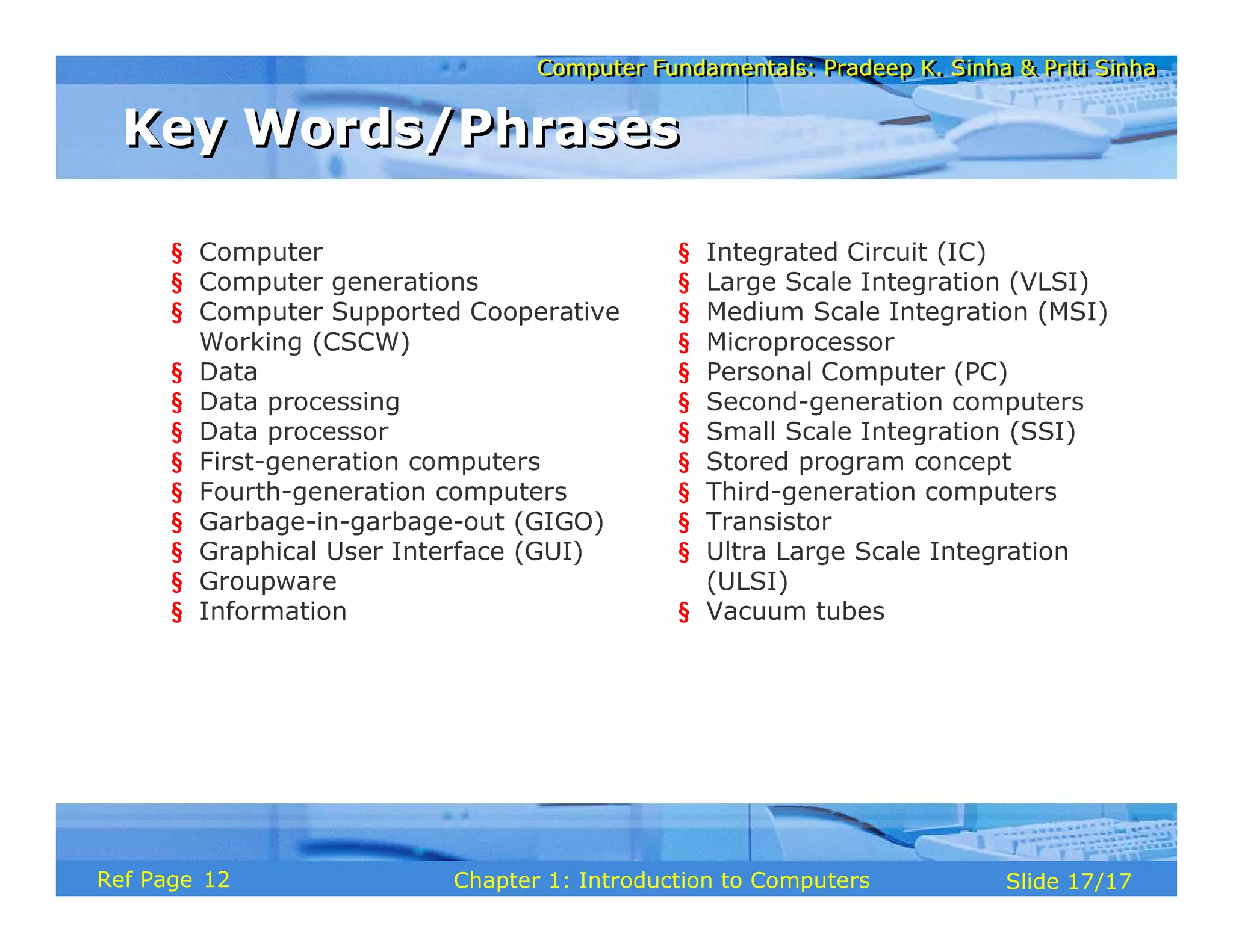 Computer Fundamentals: Pradeep K. Sinha & Priti Sinha
Computer Fundamentals: Pradeep K. Sinha & Priti Sinha
Slide 17/17
Chapter 1: Introduction to Computers
Ref Page
Key Words/Phrases
Key Words/Phrases
§ Computer
§ Computer generations
§ Computer Supported Cooperative
Working (CSCW)
§ Data
§ Data processing
§ Data processor
§ First-generation computers
§ Fourth-generation computers
§ Garbage-in-garbage-out (GIGO)
§ Graphical User Interface (GUI)
§ Groupware
§ Information
§ Integrated Circuit (IC)
§ Large Scale Integration (VLSI)
§ Medium Scale Integration (MSI)
§ Microprocessor
§ Personal Computer (PC)
§ Second-generation computers
§ Small Scale Integration (SSI)
§ Stored program concept
§ Third-generation computers
§ Transistor
§ Ultra Large Scale Integration
(ULSI)
§ Vacuum tubes
12
 