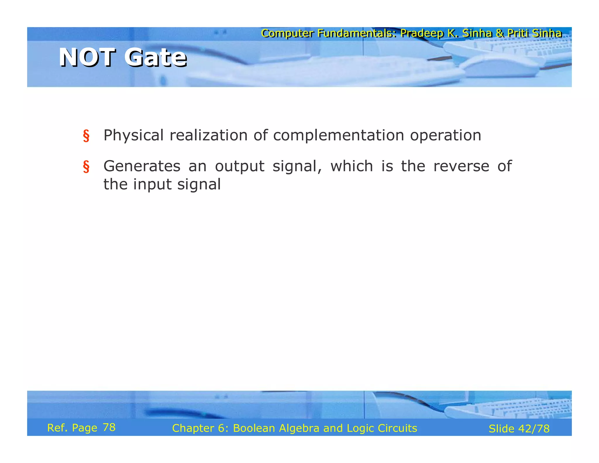 Computer Fundamentals: Pradeep K. Sinha & Priti Sinha
Computer Fundamentals: Pradeep K. Sinha & Priti Sinha
Slide 42/78
Chapter 6: Boolean Algebra and Logic Circuits
Ref. Page
§ Physical realization of complementation operation
§ Generates an output signal, which is the reverse of
the input signal
NOT Gate
NOT Gate
78
 