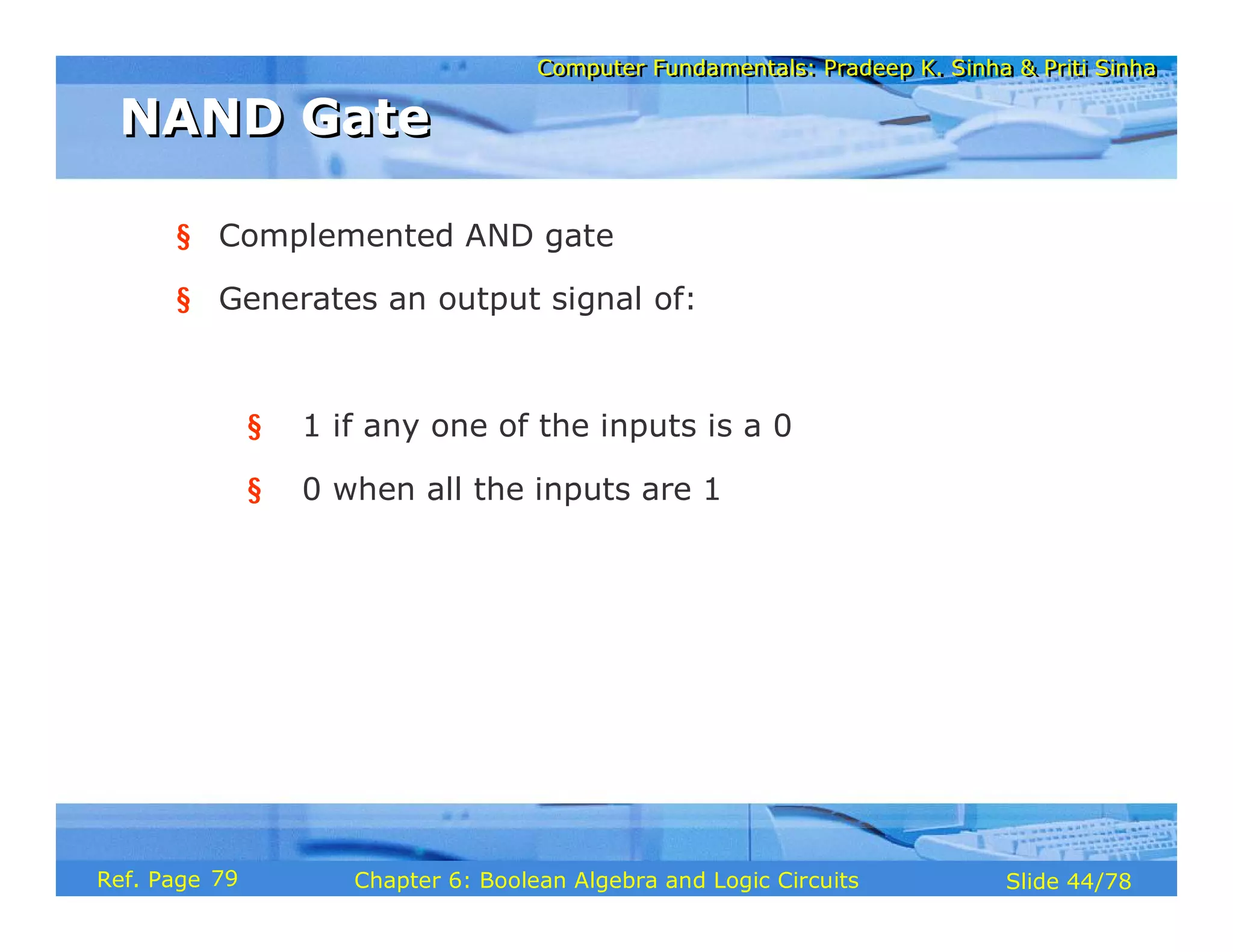Computer Fundamentals: Pradeep K. Sinha & Priti Sinha
Computer Fundamentals: Pradeep K. Sinha & Priti Sinha
Slide 44/78
Chapter 6: Boolean Algebra and Logic Circuits
Ref. Page
§ Complemented AND gate
§ Generates an output signal of:
§ 1 if any one of the inputs is a 0
§ 0 when all the inputs are 1
NAND Gate
NAND Gate
79
 