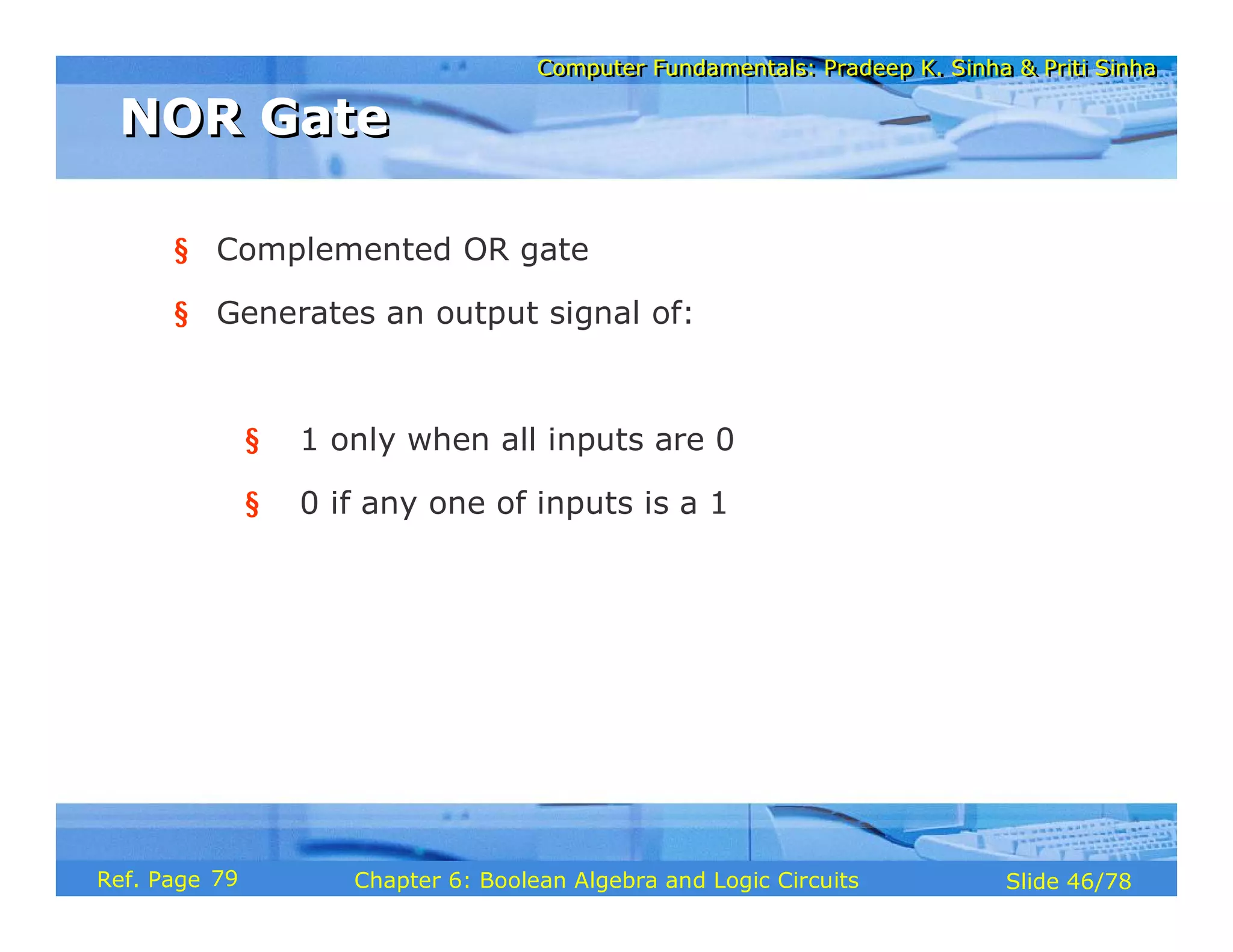 Computer Fundamentals: Pradeep K. Sinha & Priti Sinha
Computer Fundamentals: Pradeep K. Sinha & Priti Sinha
Slide 46/78
Chapter 6: Boolean Algebra and Logic Circuits
Ref. Page
§ Complemented OR gate
§ Generates an output signal of:
§ 1 only when all inputs are 0
§ 0 if any one of inputs is a 1
NOR Gate
NOR Gate
79
 