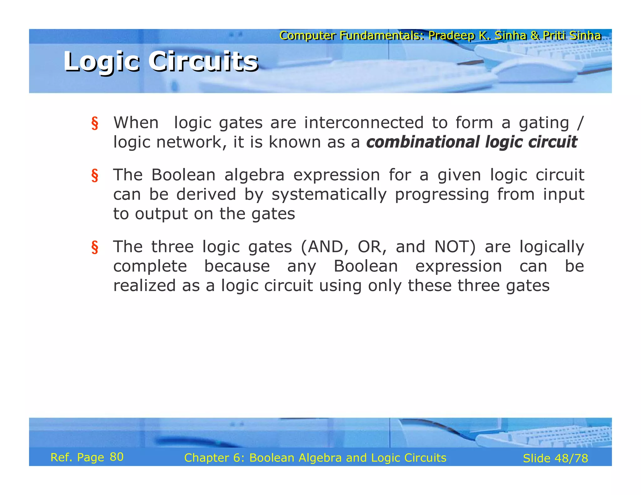 Computer Fundamentals: Pradeep K. Sinha & Priti Sinha
Computer Fundamentals: Pradeep K. Sinha & Priti Sinha
Slide 48/78
Chapter 6: Boolean Algebra and Logic Circuits
Ref. Page
§ When logic gates are interconnected to form a gating /
logic network, it is known as a combinational logic circuit
§ The Boolean algebra expression for a given logic circuit
can be derived by systematically progressing from input
to output on the gates
§ The three logic gates (AND, OR, and NOT) are logically
complete because any Boolean expression can be
realized as a logic circuit using only these three gates
Logic Circuits
Logic Circuits
80
 