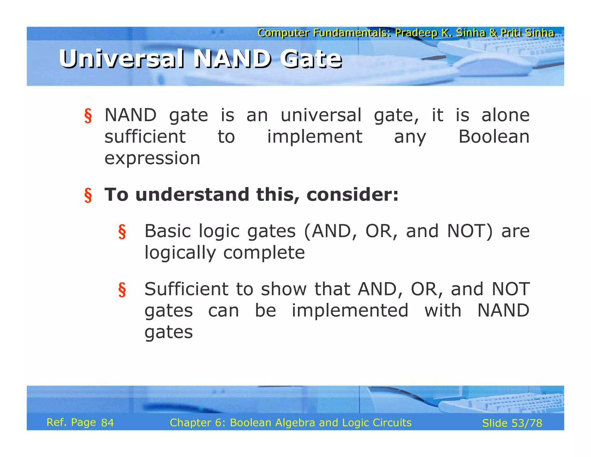 Computer Fundamentals: Pradeep K. Sinha & Priti Sinha
Computer Fundamentals: Pradeep K. Sinha & Priti Sinha
Slide 53/78
Chapter 6: Boolean Algebra and Logic Circuits
Ref. Page
§ NAND gate is an universal gate, it is alone
sufficient to implement any Boolean
expression
§ To understand this, consider:
§ Basic logic gates (AND, OR, and NOT) are
logically complete
§ Sufficient to show that AND, OR, and NOT
gates can be implemented with NAND
gates
Universal NAND Gate
Universal NAND Gate
84
 