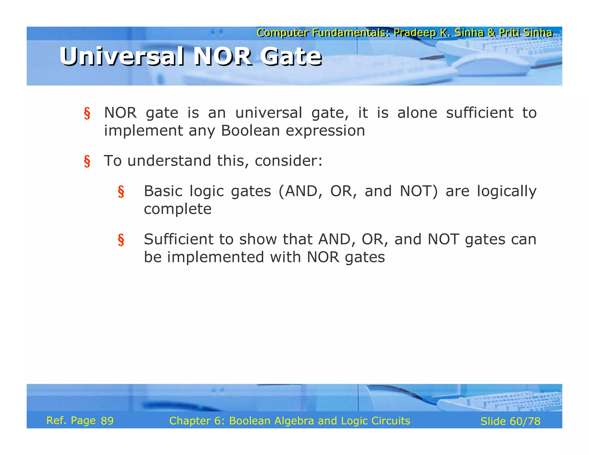 Computer Fundamentals: Pradeep K. Sinha & Priti Sinha
Computer Fundamentals: Pradeep K. Sinha & Priti Sinha
Slide 60/78
Chapter 6: Boolean Algebra and Logic Circuits
Ref. Page
§ NOR gate is an universal gate, it is alone sufficient to
implement any Boolean expression
§ To understand this, consider:
§ Basic logic gates (AND, OR, and NOT) are logically
complete
§ Sufficient to show that AND, OR, and NOT gates can
be implemented with NOR gates
Universal NOR Gate
Universal NOR Gate
89
 
