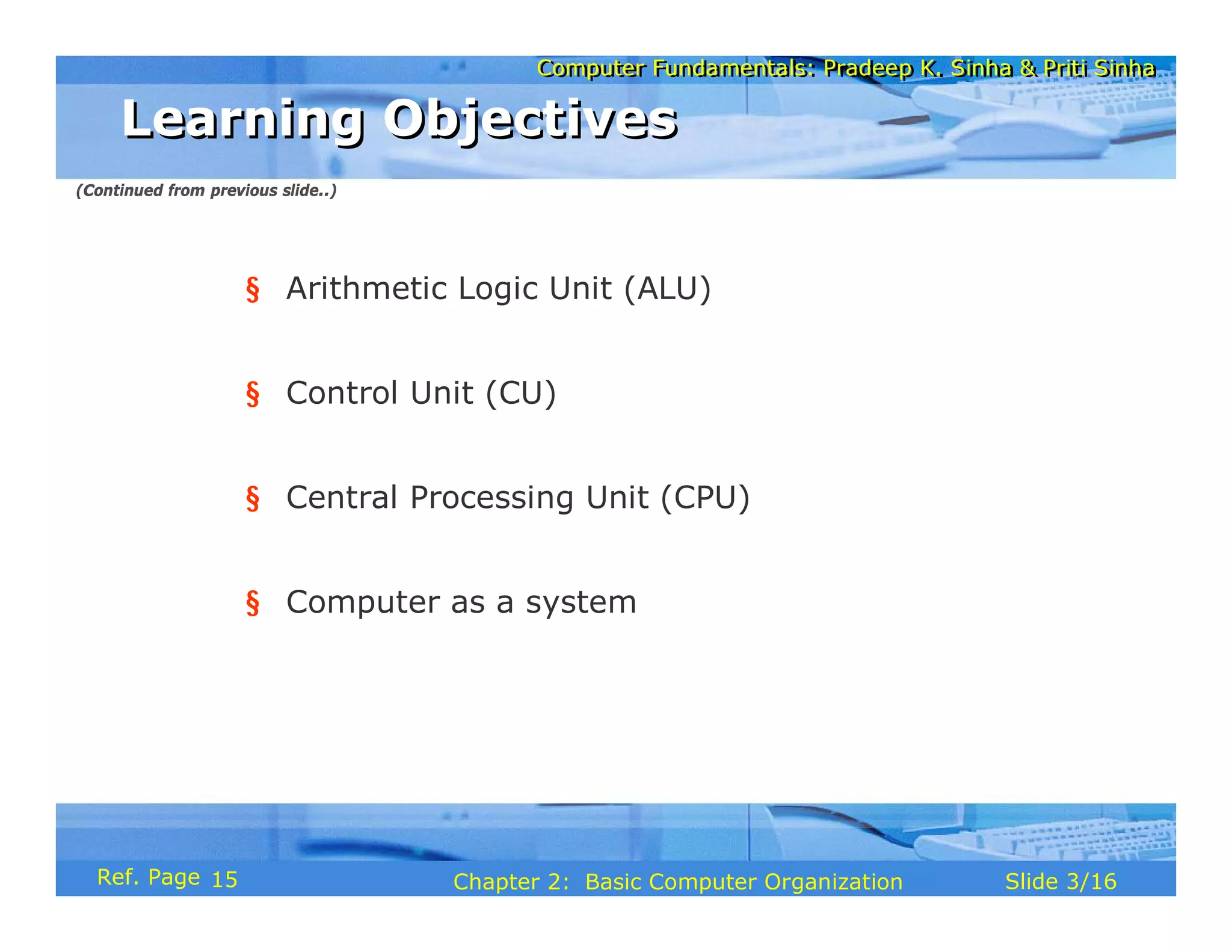 Computer Fundamentals: Pradeep K. Sinha & Priti Sinha
Computer Fundamentals: Pradeep K. Sinha & Priti Sinha
Slide 3/16
Chapter 2: Basic Computer Organization
Ref. Page
§ Arithmetic Logic Unit (ALU)
§ Control Unit (CU)
§ Central Processing Unit (CPU)
§ Computer as a system
Learning Objectives
Learning Objectives
(Continued from previous slide..)
15
 