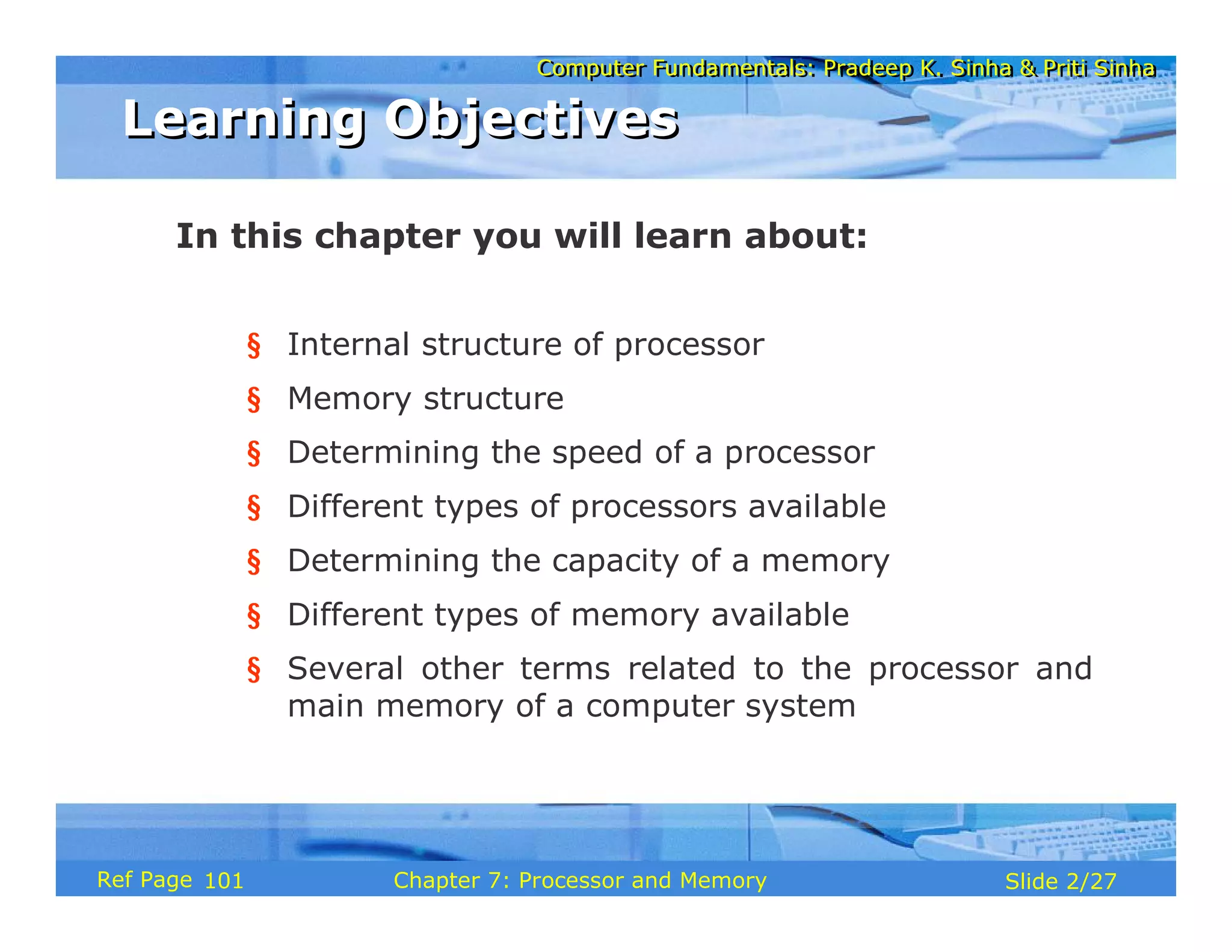 Computer Fundamentals: Pradeep K. Sinha & Priti Sinha
Computer Fundamentals: Pradeep K. Sinha & Priti Sinha
Slide 2/27
Chapter 7: Processor and Memory
Ref Page
In this chapter you will learn about:
§ Internal structure of processor
§ Memory structure
§ Determining the speed of a processor
§ Different types of processors available
§ Determining the capacity of a memory
§ Different types of memory available
§ Several other terms related to the processor and
main memory of a computer system
Learning Objectives
Learning Objectives
101
 