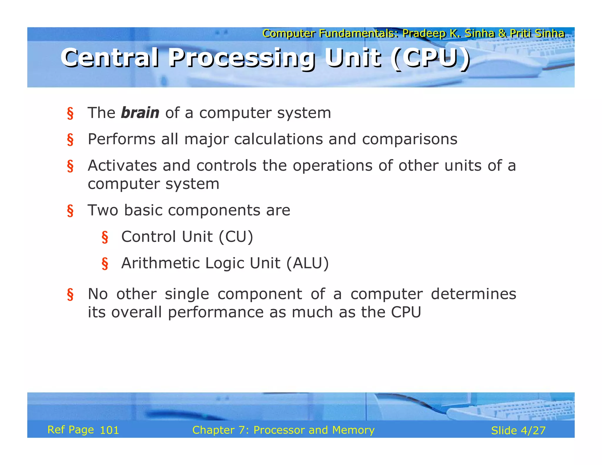 Computer Fundamentals: Pradeep K. Sinha & Priti Sinha
Computer Fundamentals: Pradeep K. Sinha & Priti Sinha
Slide 4/27
Chapter 7: Processor and Memory
Ref Page
§ The brain of a computer system
§ Performs all major calculations and comparisons
§ Activates and controls the operations of other units of a
computer system
§ Two basic components are
§ Control Unit (CU)
§ Arithmetic Logic Unit (ALU)
§ No other single component of a computer determines
its overall performance as much as the CPU
Central Processing Unit (CPU)
Central Processing Unit (CPU)
101
 