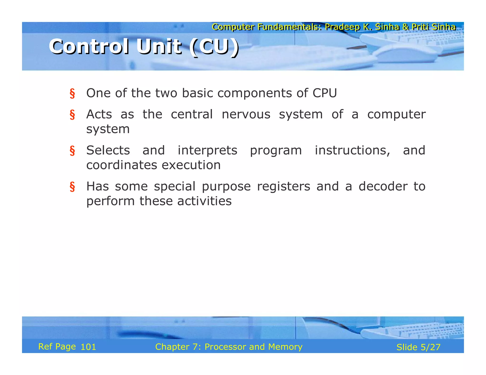 Computer Fundamentals: Pradeep K. Sinha & Priti Sinha
Computer Fundamentals: Pradeep K. Sinha & Priti Sinha
Slide 5/27
Chapter 7: Processor and Memory
Ref Page
§ One of the two basic components of CPU
§ Acts as the central nervous system of a computer
system
§ Selects and interprets program instructions, and
coordinates execution
§ Has some special purpose registers and a decoder to
perform these activities
Control Unit (CU)
Control Unit (CU)
101
 