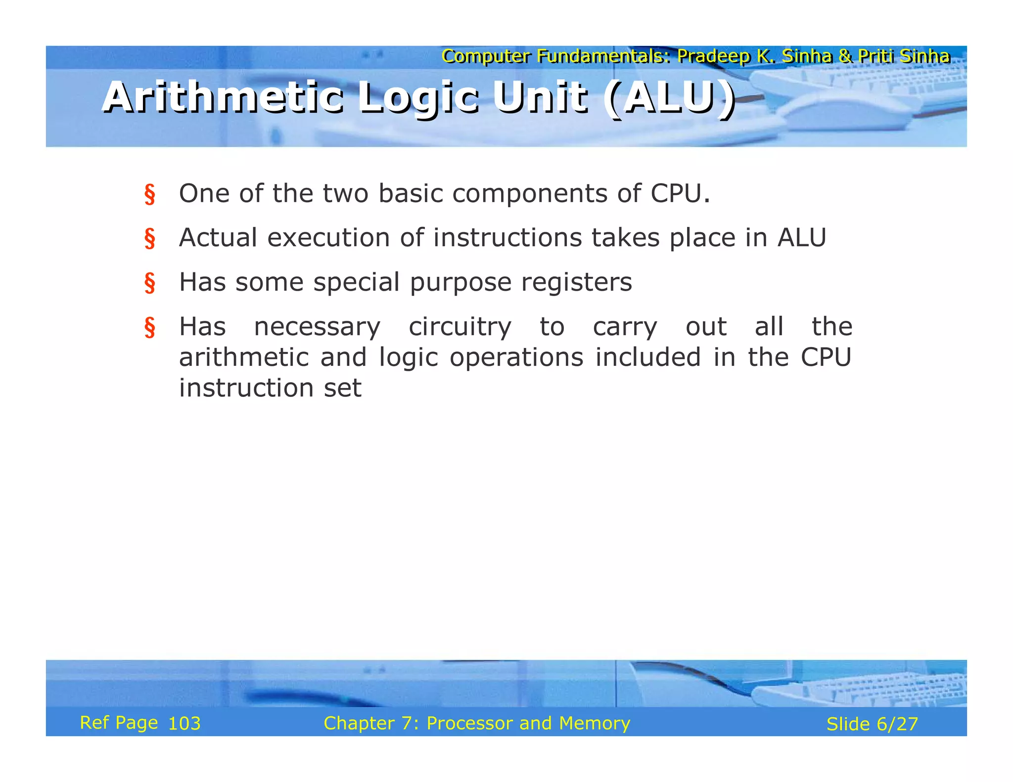 Computer Fundamentals: Pradeep K. Sinha & Priti Sinha
Computer Fundamentals: Pradeep K. Sinha & Priti Sinha
Slide 6/27
Chapter 7: Processor and Memory
Ref Page
§ One of the two basic components of CPU.
§ Actual execution of instructions takes place in ALU
§ Has some special purpose registers
§ Has necessary circuitry to carry out all the
arithmetic and logic operations included in the CPU
instruction set
Arithmetic Logic Unit (ALU)
Arithmetic Logic Unit (ALU)
103
 