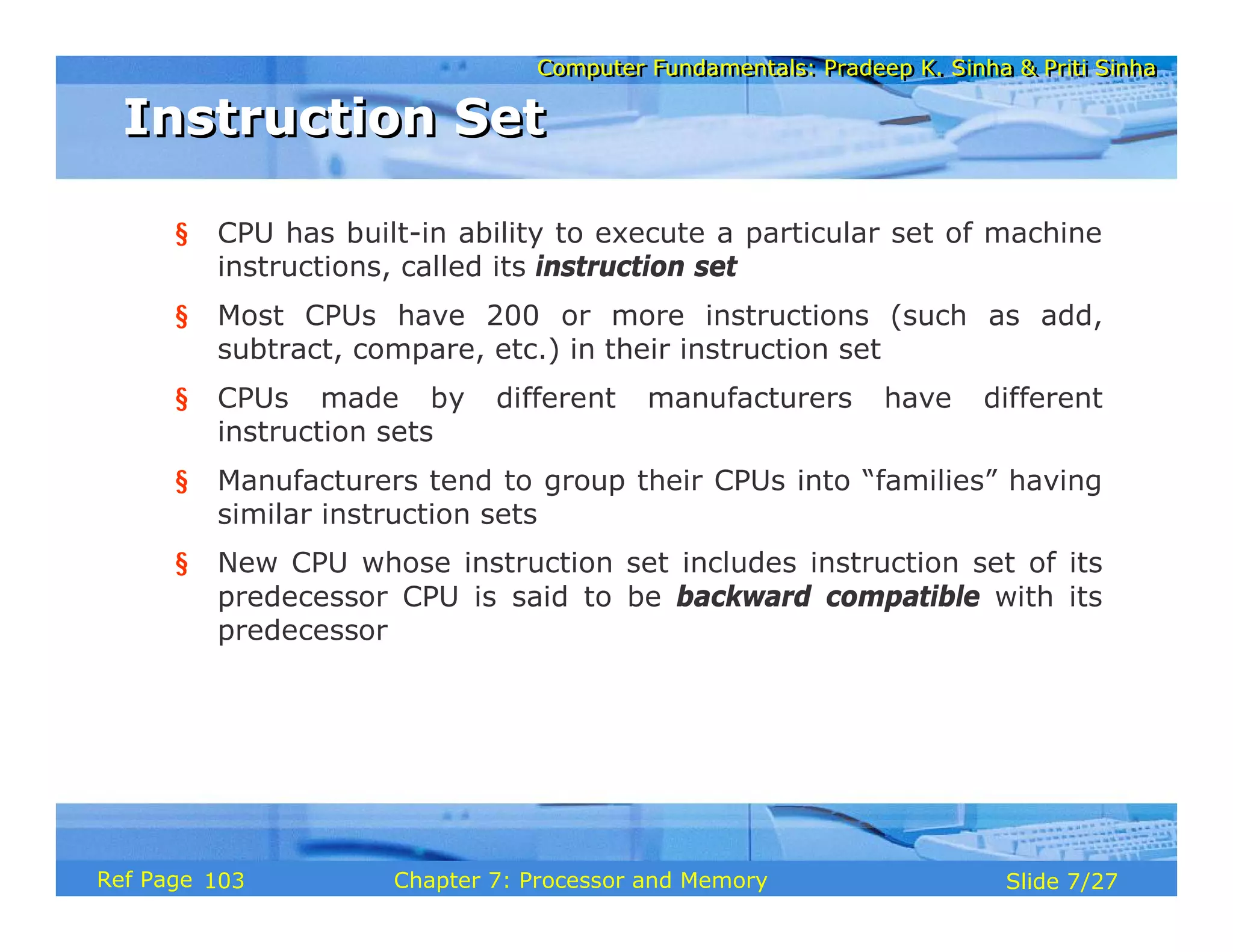 Computer Fundamentals: Pradeep K. Sinha & Priti Sinha
Computer Fundamentals: Pradeep K. Sinha & Priti Sinha
Slide 7/27
Chapter 7: Processor and Memory
Ref Page
§ CPU has built-in ability to execute a particular set of machine
instructions, called its instruction set
§ Most CPUs have 200 or more instructions (such as add,
subtract, compare, etc.) in their instruction set
§ CPUs made by different manufacturers have different
instruction sets
§ Manufacturers tend to group their CPUs into “families” having
similar instruction sets
§ New CPU whose instruction set includes instruction set of its
predecessor CPU is said to be backward compatible with its
predecessor
Instruction Set
Instruction Set
103
 