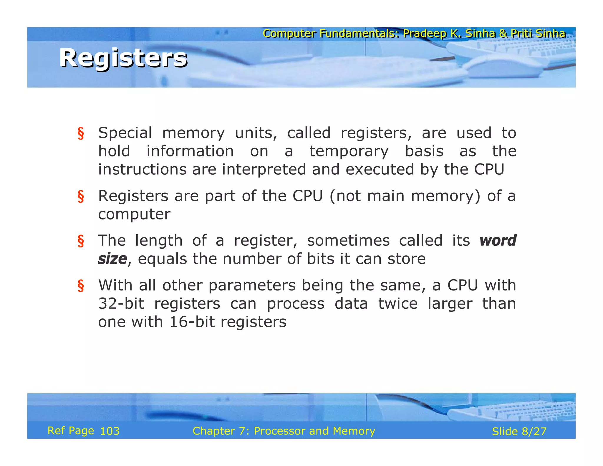 Computer Fundamentals: Pradeep K. Sinha & Priti Sinha
Computer Fundamentals: Pradeep K. Sinha & Priti Sinha
Slide 8/27
Chapter 7: Processor and Memory
Ref Page
§ Special memory units, called registers, are used to
hold information on a temporary basis as the
instructions are interpreted and executed by the CPU
§ Registers are part of the CPU (not main memory) of a
computer
§ The length of a register, sometimes called its word
size, equals the number of bits it can store
§ With all other parameters being the same, a CPU with
32-bit registers can process data twice larger than
one with 16-bit registers
Registers
Registers
103
 