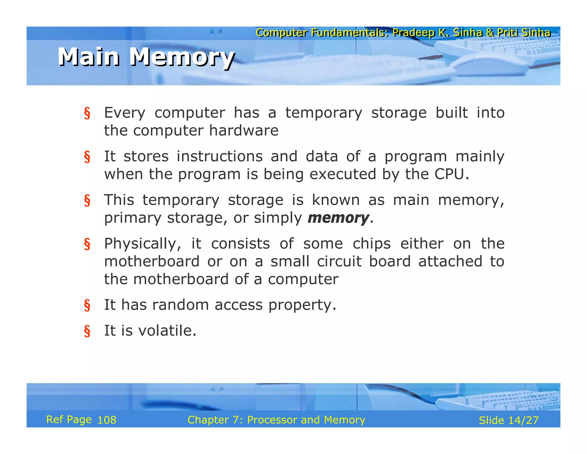 Computer Fundamentals: Pradeep K. Sinha & Priti Sinha
Computer Fundamentals: Pradeep K. Sinha & Priti Sinha
Slide 14/27
Chapter 7: Processor and Memory
Ref Page
§ Every computer has a temporary storage built into
the computer hardware
§ It stores instructions and data of a program mainly
when the program is being executed by the CPU.
§ This temporary storage is known as main memory,
primary storage, or simply memory.
§ Physically, it consists of some chips either on the
motherboard or on a small circuit board attached to
the motherboard of a computer
§ It has random access property.
§ It is volatile.
Main Memory
Main Memory
108
 