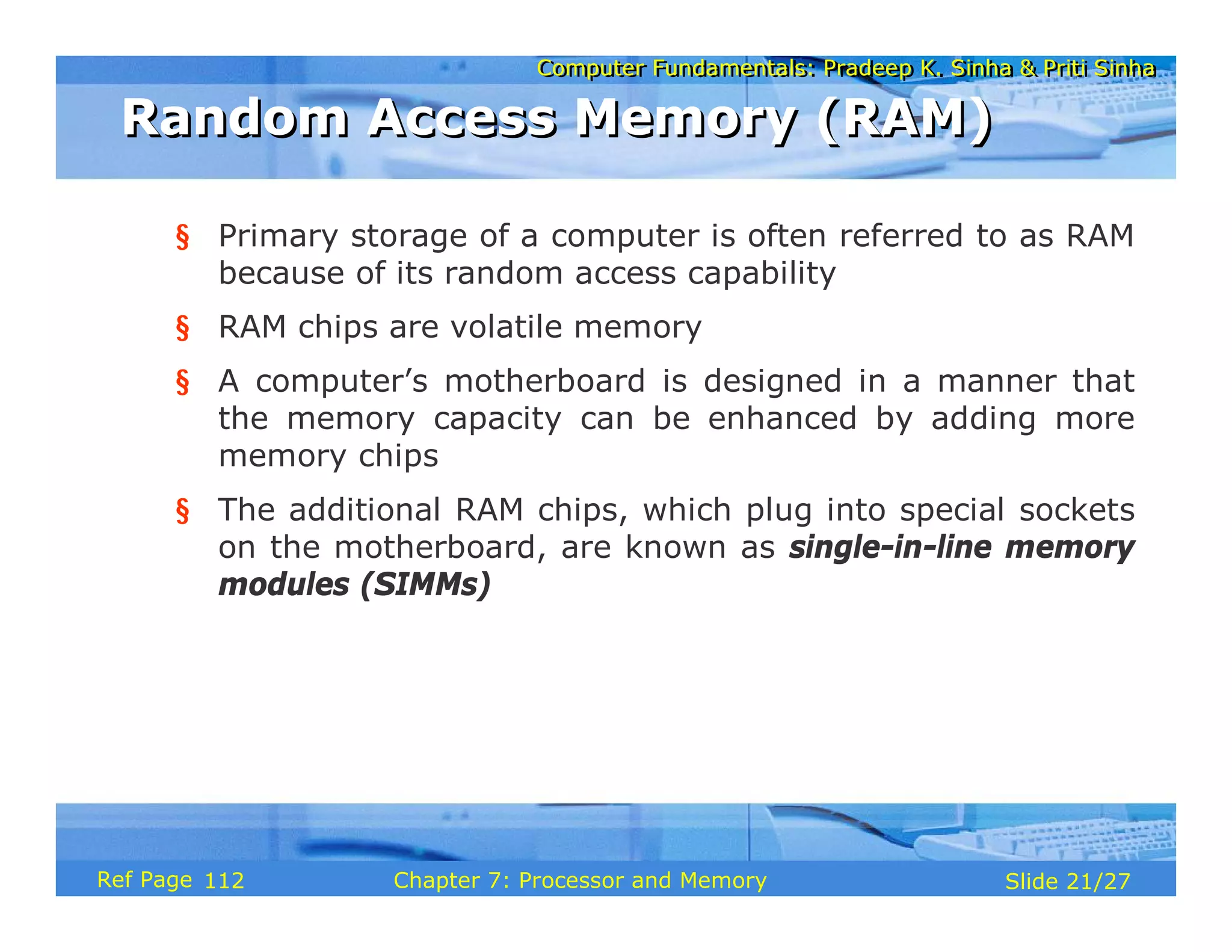 Computer Fundamentals: Pradeep K. Sinha & Priti Sinha
Computer Fundamentals: Pradeep K. Sinha & Priti Sinha
Slide 21/27
Chapter 7: Processor and Memory
Ref Page
§ Primary storage of a computer is often referred to as RAM
because of its random access capability
§ RAM chips are volatile memory
§ A computer’s motherboard is designed in a manner that
the memory capacity can be enhanced by adding more
memory chips
§ The additional RAM chips, which plug into special sockets
on the motherboard, are known as single-in-line memory
modules (SIMMs)
Random Access Memory (RAM)
Random Access Memory (RAM)
112
 