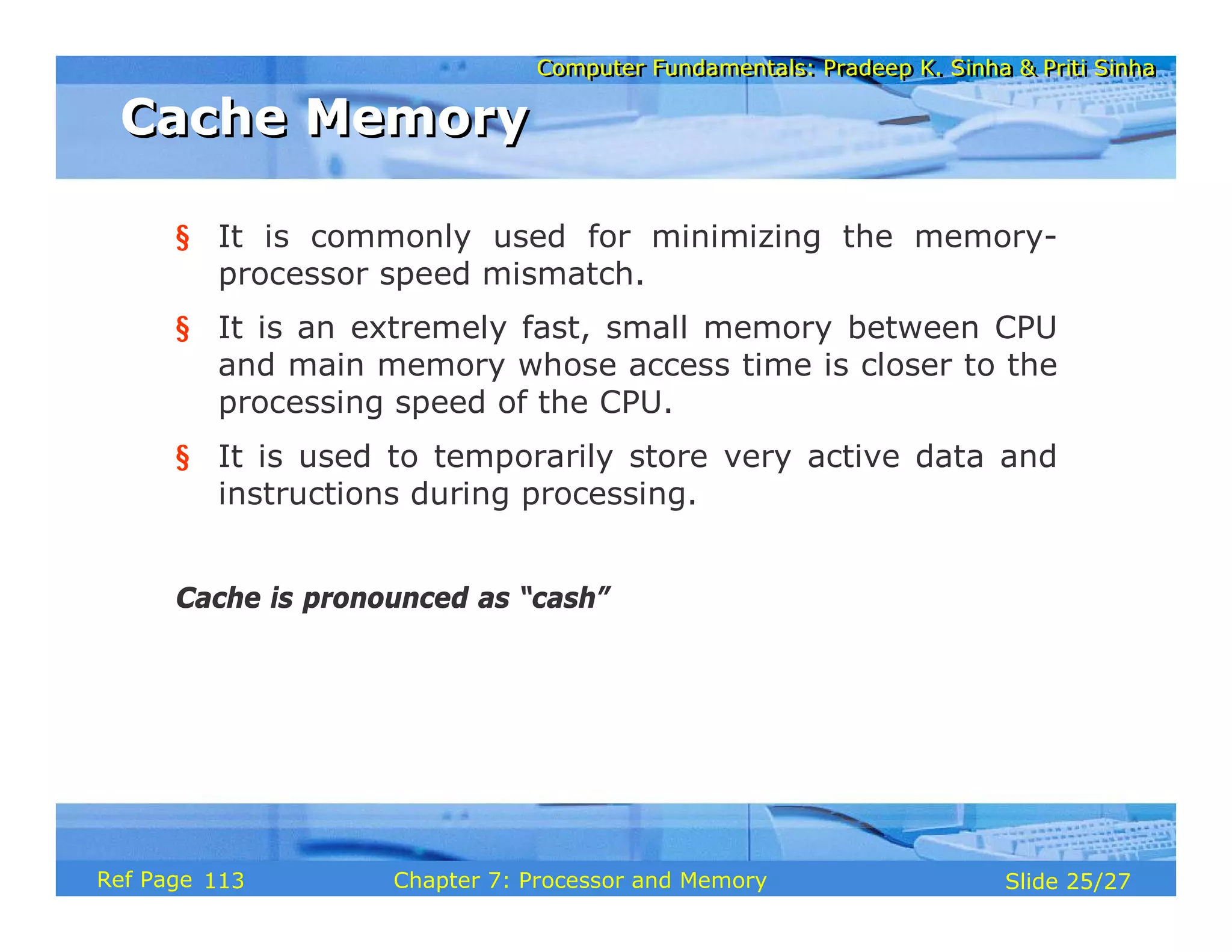 Computer Fundamentals: Pradeep K. Sinha & Priti Sinha
Computer Fundamentals: Pradeep K. Sinha & Priti Sinha
Slide 25/27
Chapter 7: Processor and Memory
Ref Page
§ It is commonly used for minimizing the memory-
processor speed mismatch.
§ It is an extremely fast, small memory between CPU
and main memory whose access time is closer to the
processing speed of the CPU.
§ It is used to temporarily store very active data and
instructions during processing.
Cache is pronounced as “cash”
Cache Memory
Cache Memory
113
 