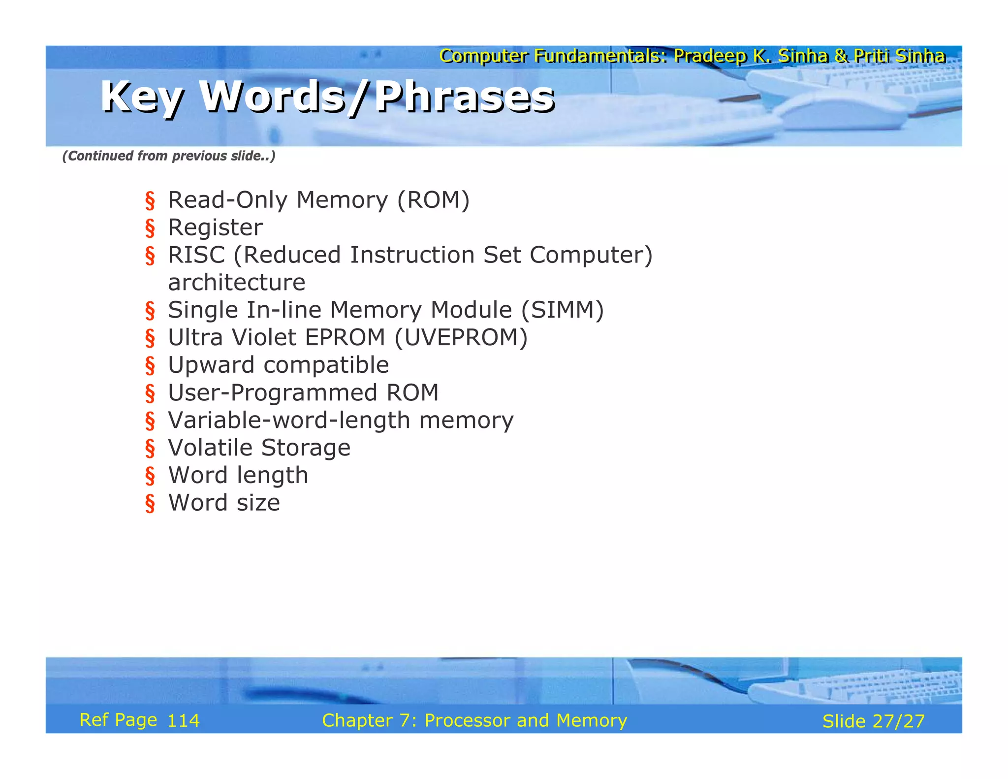 Computer Fundamentals: Pradeep K. Sinha & Priti Sinha
Computer Fundamentals: Pradeep K. Sinha & Priti Sinha
Slide 27/27
Chapter 7: Processor and Memory
Ref Page
§ Read-Only Memory (ROM)
§ Register
§ RISC (Reduced Instruction Set Computer)
architecture
§ Single In-line Memory Module (SIMM)
§ Ultra Violet EPROM (UVEPROM)
§ Upward compatible
§ User-Programmed ROM
§ Variable-word-length memory
§ Volatile Storage
§ Word length
§ Word size
Key Words/Phrases
Key Words/Phrases
(Continued from previous slide..)
114
 