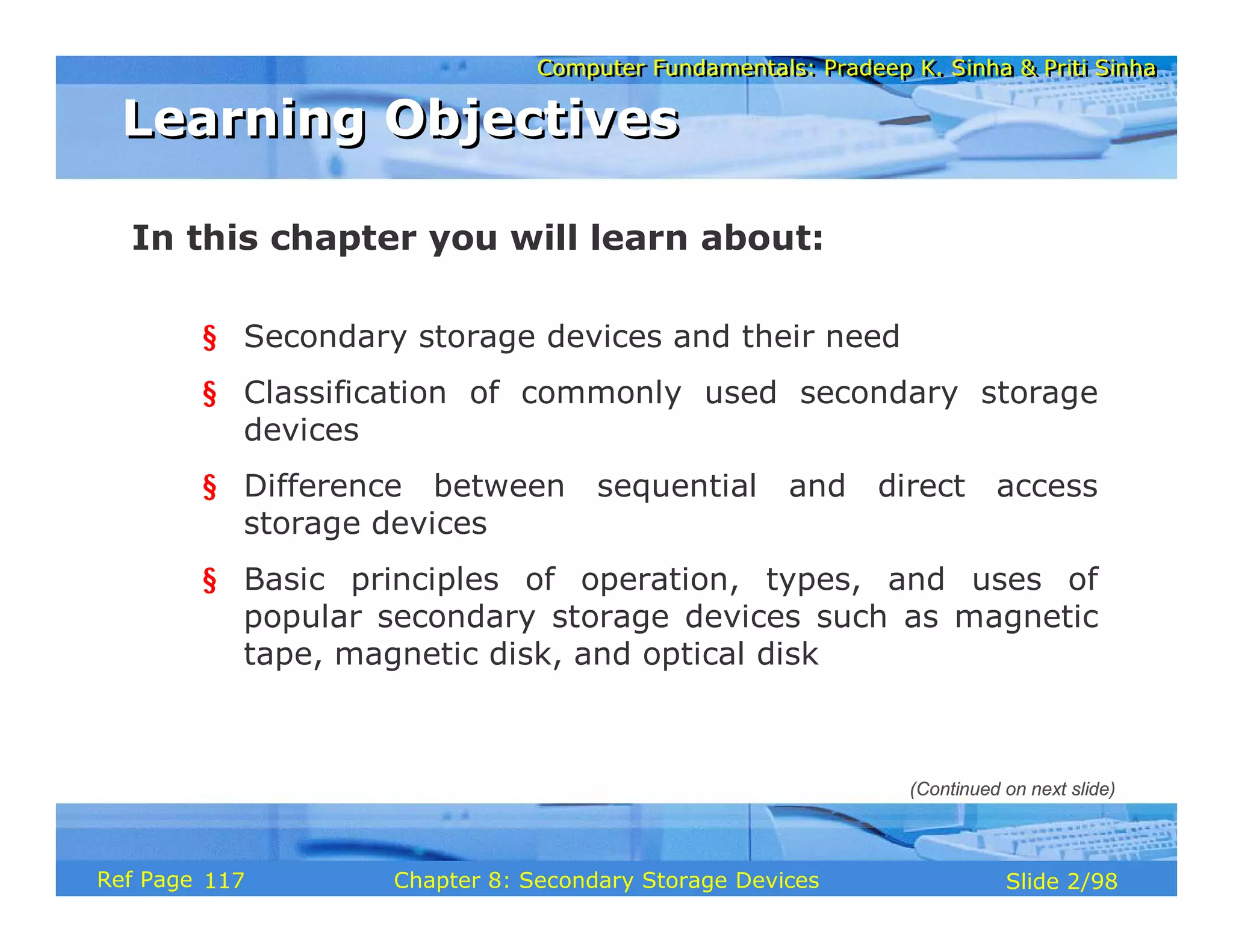 Computer Fundamentals: Pradeep K. Sinha & Priti Sinha
Computer Fundamentals: Pradeep K. Sinha & Priti Sinha
Slide 2/98
Chapter 8: Secondary Storage Devices
Ref Page
In this chapter you will learn about:
§ Secondary storage devices and their need
§ Classification of commonly used secondary storage
devices
§ Difference between sequential and direct access
storage devices
§ Basic principles of operation, types, and uses of
popular secondary storage devices such as magnetic
tape, magnetic disk, and optical disk
Learning Objectives
Learning Objectives
(Continued on next slide)
117
 