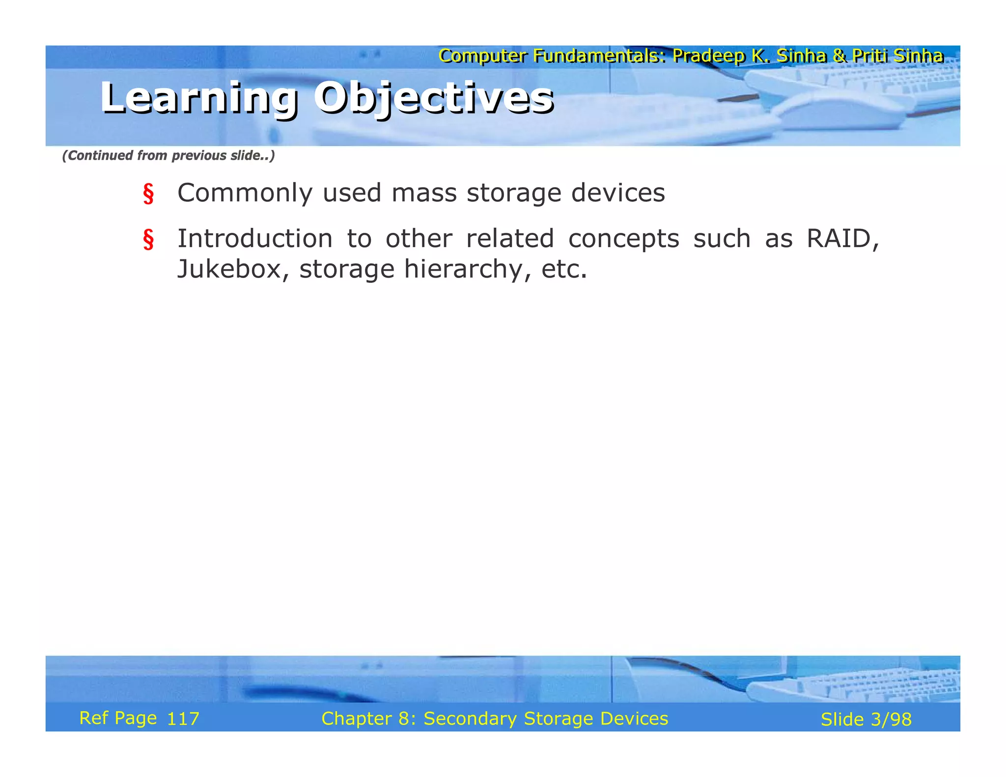 Computer Fundamentals: Pradeep K. Sinha & Priti Sinha
Computer Fundamentals: Pradeep K. Sinha & Priti Sinha
Slide 3/98
Chapter 8: Secondary Storage Devices
Ref Page
§ Commonly used mass storage devices
§ Introduction to other related concepts such as RAID,
Jukebox, storage hierarchy, etc.
Learning Objectives
Learning Objectives
(Continued from previous slide..)
117
 