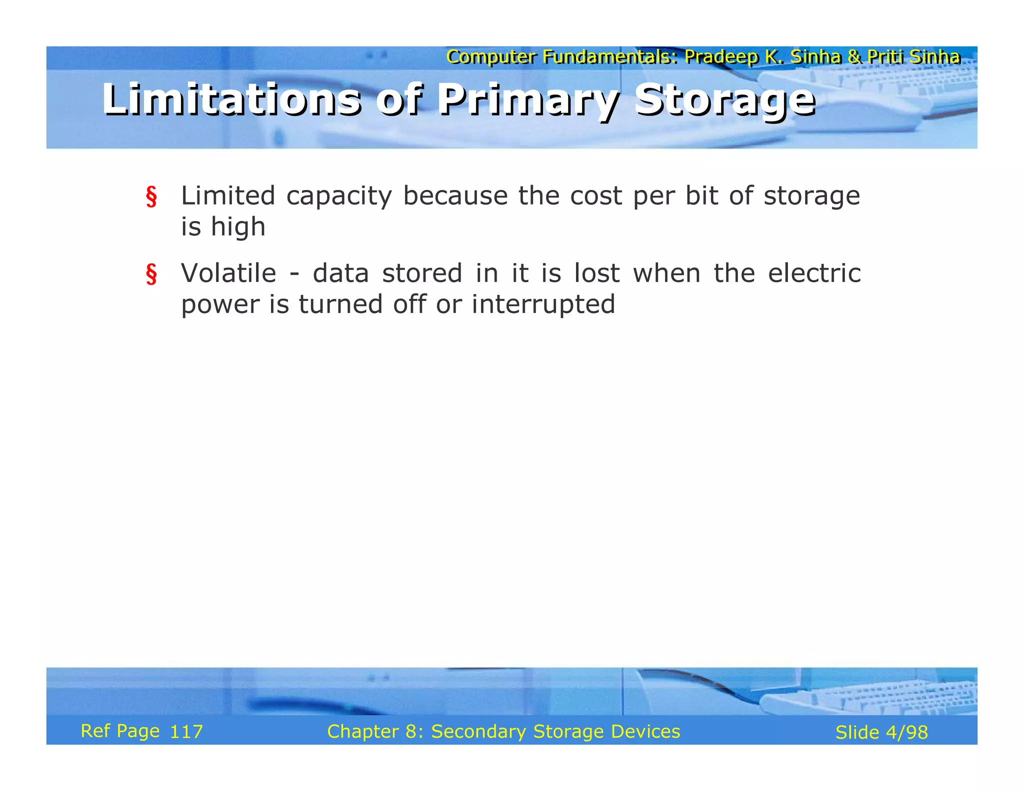 Computer Fundamentals: Pradeep K. Sinha & Priti Sinha
Computer Fundamentals: Pradeep K. Sinha & Priti Sinha
Slide 4/98
Chapter 8: Secondary Storage Devices
Ref Page
§ Limited capacity because the cost per bit of storage
is high
§ Volatile - data stored in it is lost when the electric
power is turned off or interrupted
Limitations of Primary Storage
Limitations of Primary Storage
117
 
