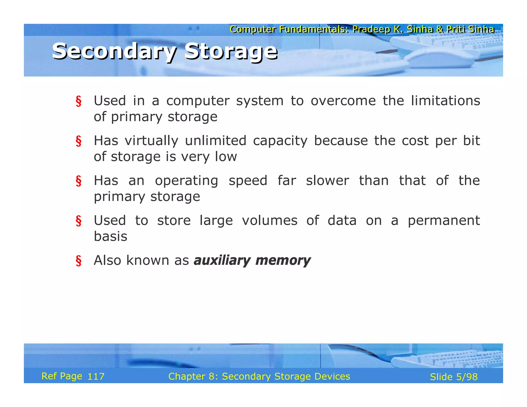 Computer Fundamentals: Pradeep K. Sinha & Priti Sinha
Computer Fundamentals: Pradeep K. Sinha & Priti Sinha
Slide 5/98
Chapter 8: Secondary Storage Devices
Ref Page
§ Used in a computer system to overcome the limitations
of primary storage
§ Has virtually unlimited capacity because the cost per bit
of storage is very low
§ Has an operating speed far slower than that of the
primary storage
§ Used to store large volumes of data on a permanent
basis
§ Also known as auxiliary memory
Secondary Storage
Secondary Storage
117
 