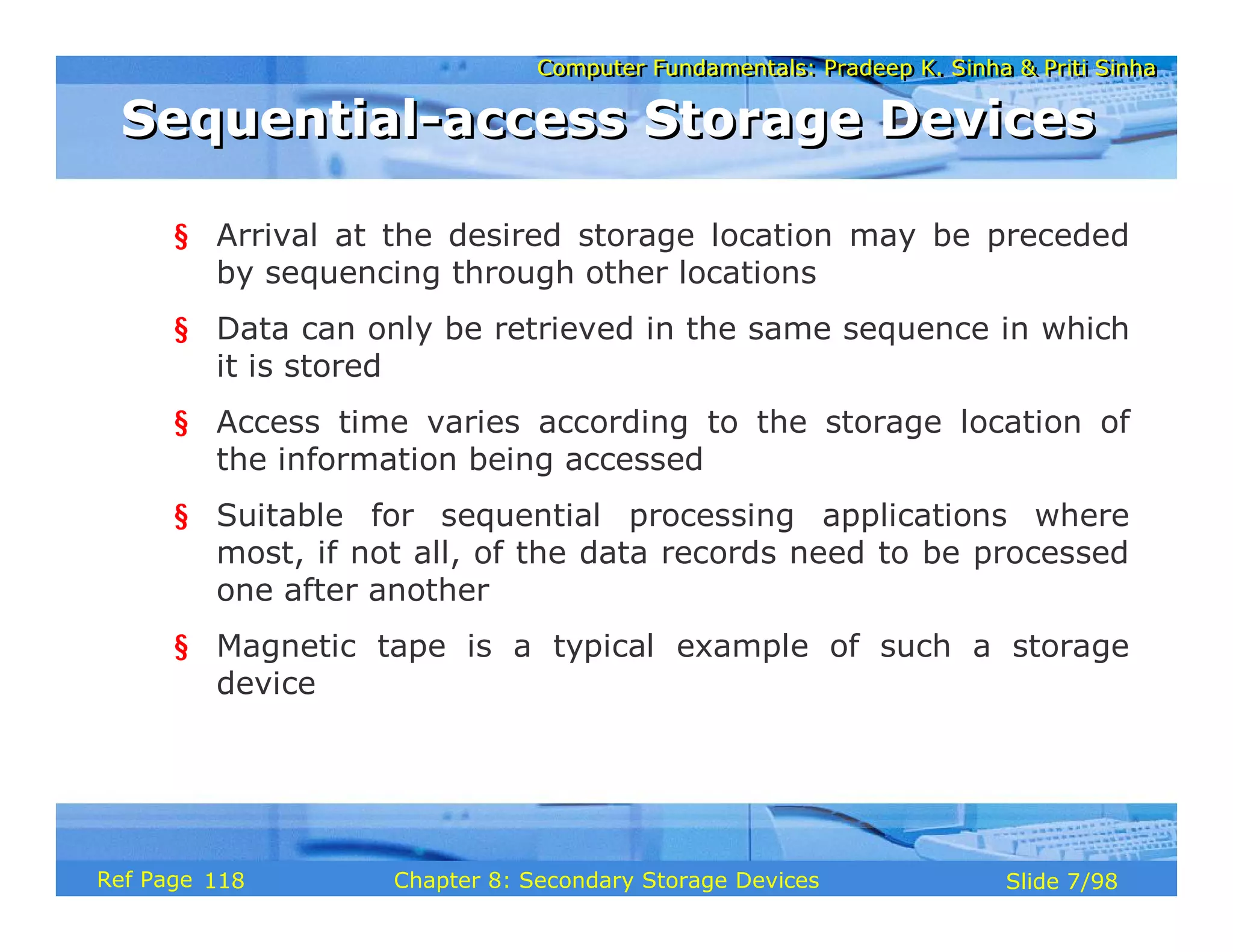 Computer Fundamentals: Pradeep K. Sinha & Priti Sinha
Computer Fundamentals: Pradeep K. Sinha & Priti Sinha
Slide 7/98
Chapter 8: Secondary Storage Devices
Ref Page
§ Arrival at the desired storage location may be preceded
by sequencing through other locations
§ Data can only be retrieved in the same sequence in which
it is stored
§ Access time varies according to the storage location of
the information being accessed
§ Suitable for sequential processing applications where
most, if not all, of the data records need to be processed
one after another
§ Magnetic tape is a typical example of such a storage
device
Sequential-access Storage Devices
Sequential-access Storage Devices
118
 