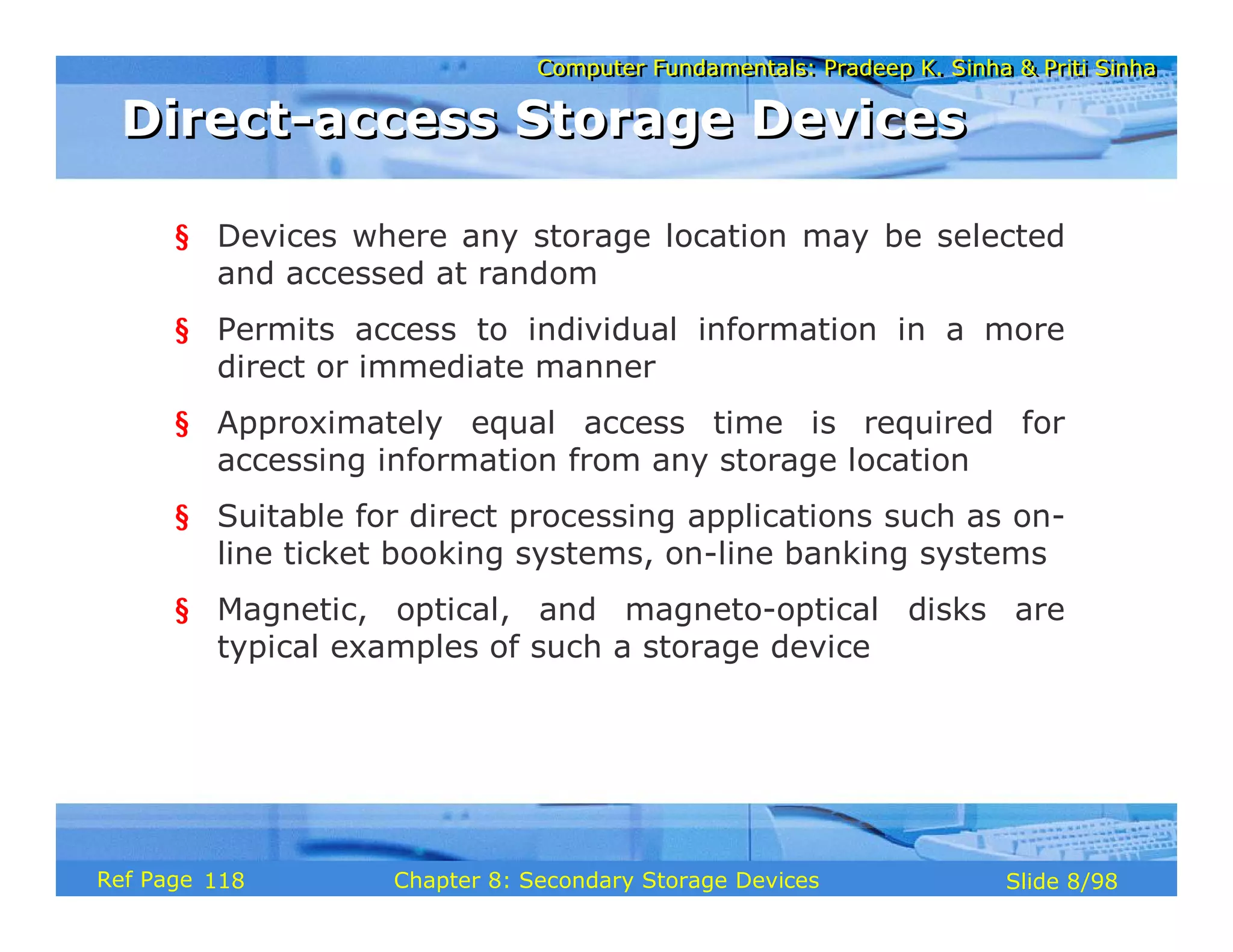 Computer Fundamentals: Pradeep K. Sinha & Priti Sinha
Computer Fundamentals: Pradeep K. Sinha & Priti Sinha
Slide 8/98
Chapter 8: Secondary Storage Devices
Ref Page
§ Devices where any storage location may be selected
and accessed at random
§ Permits access to individual information in a more
direct or immediate manner
§ Approximately equal access time is required for
accessing information from any storage location
§ Suitable for direct processing applications such as on-
line ticket booking systems, on-line banking systems
§ Magnetic, optical, and magneto-optical disks are
typical examples of such a storage device
Direct-access Storage Devices
Direct-access Storage Devices
118
 