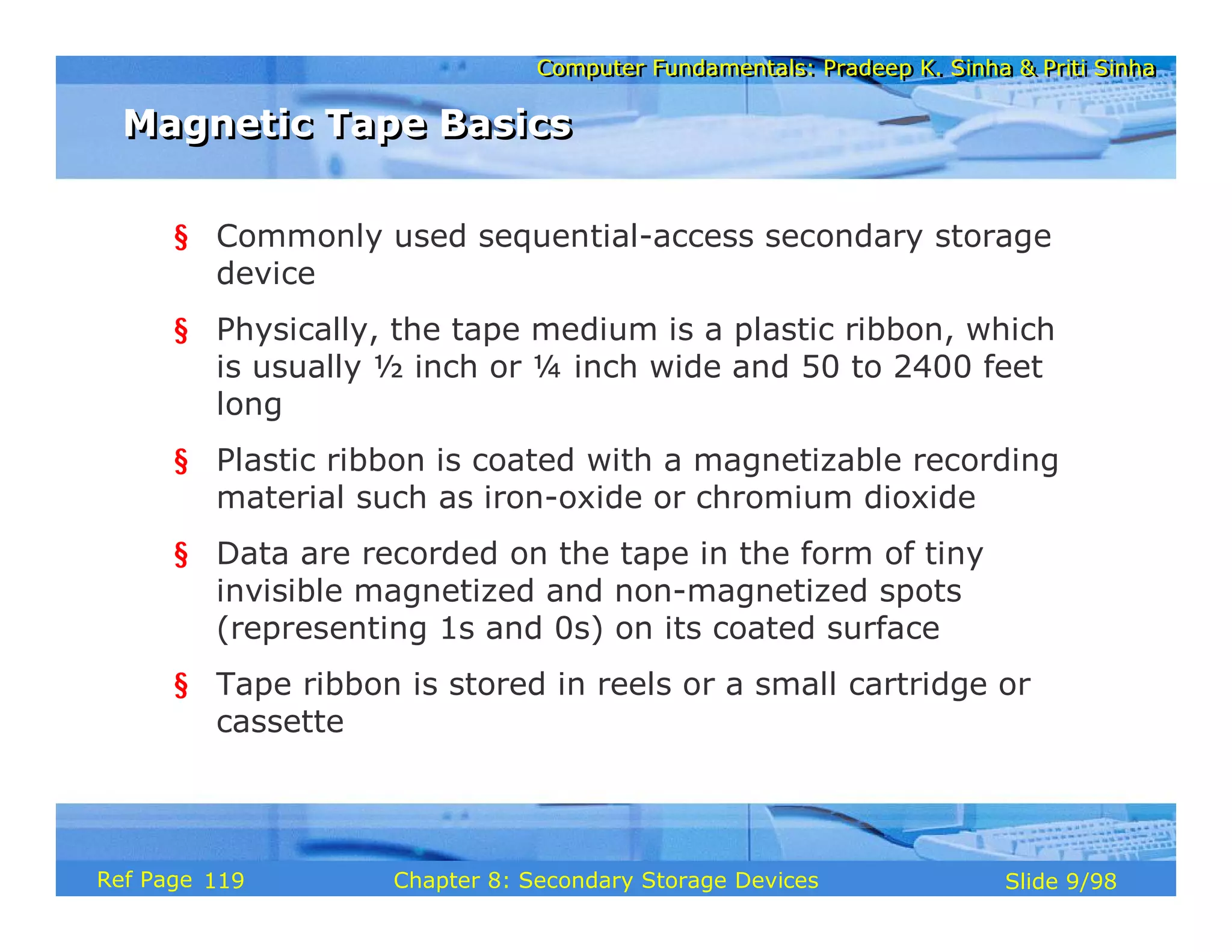 Computer Fundamentals: Pradeep K. Sinha & Priti Sinha
Computer Fundamentals: Pradeep K. Sinha & Priti Sinha
Slide 9/98
Chapter 8: Secondary Storage Devices
Ref Page
§ Commonly used sequential-access secondary storage
device
§ Physically, the tape medium is a plastic ribbon, which
is usually ½ inch or ¼ inch wide and 50 to 2400 feet
long
§ Plastic ribbon is coated with a magnetizable recording
material such as iron-oxide or chromium dioxide
§ Data are recorded on the tape in the form of tiny
invisible magnetized and non-magnetized spots
(representing 1s and 0s) on its coated surface
§ Tape ribbon is stored in reels or a small cartridge or
cassette
Magnetic Tape Basics
Magnetic Tape Basics
119
 