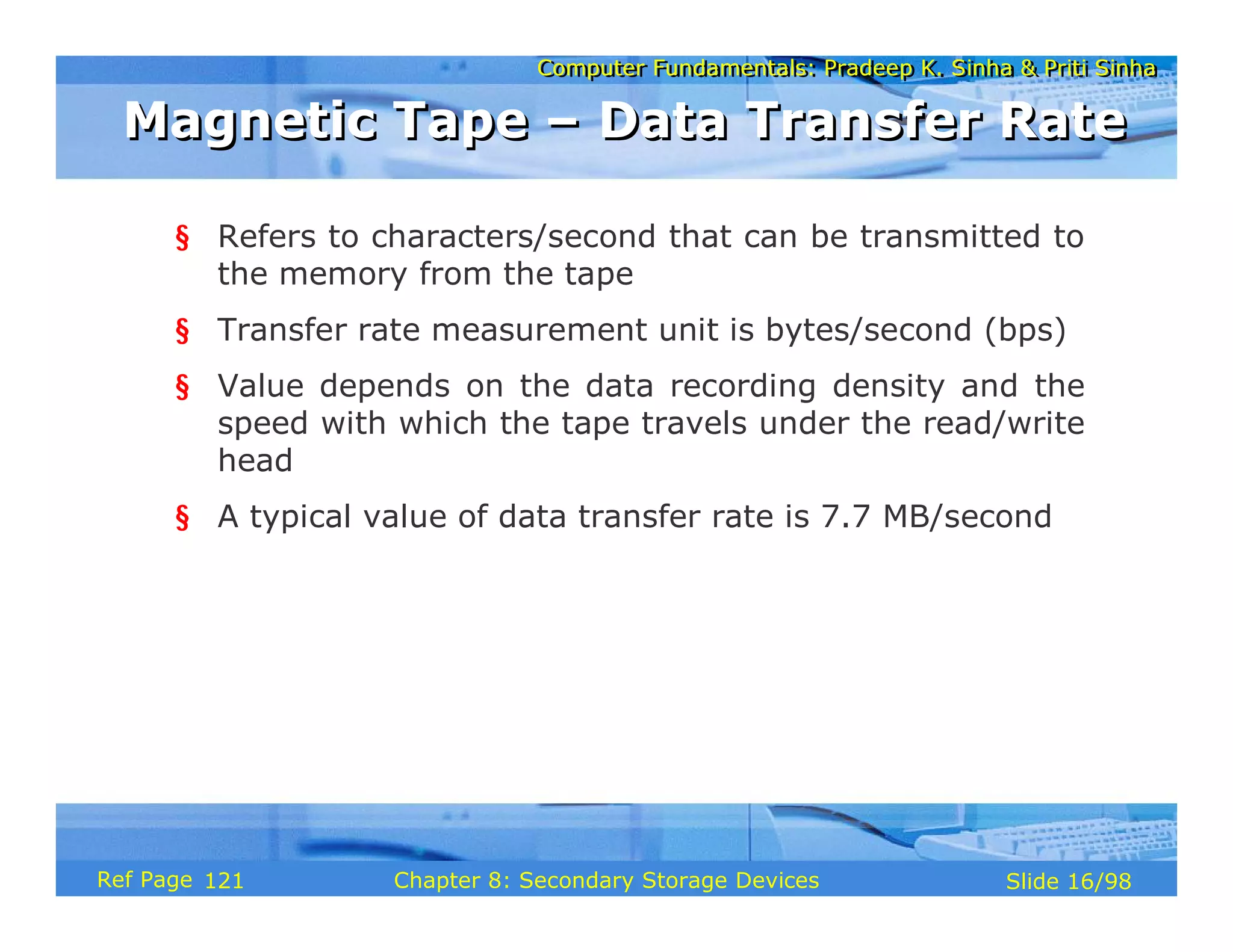 Computer Fundamentals: Pradeep K. Sinha & Priti Sinha
Computer Fundamentals: Pradeep K. Sinha & Priti Sinha
Slide 16/98
Chapter 8: Secondary Storage Devices
Ref Page
§ Refers to characters/second that can be transmitted to
the memory from the tape
§ Transfer rate measurement unit is bytes/second (bps)
§ Value depends on the data recording density and the
speed with which the tape travels under the read/write
head
§ A typical value of data transfer rate is 7.7 MB/second
Magnetic Tape – Data Transfer Rate
Magnetic Tape – Data Transfer Rate
121
 