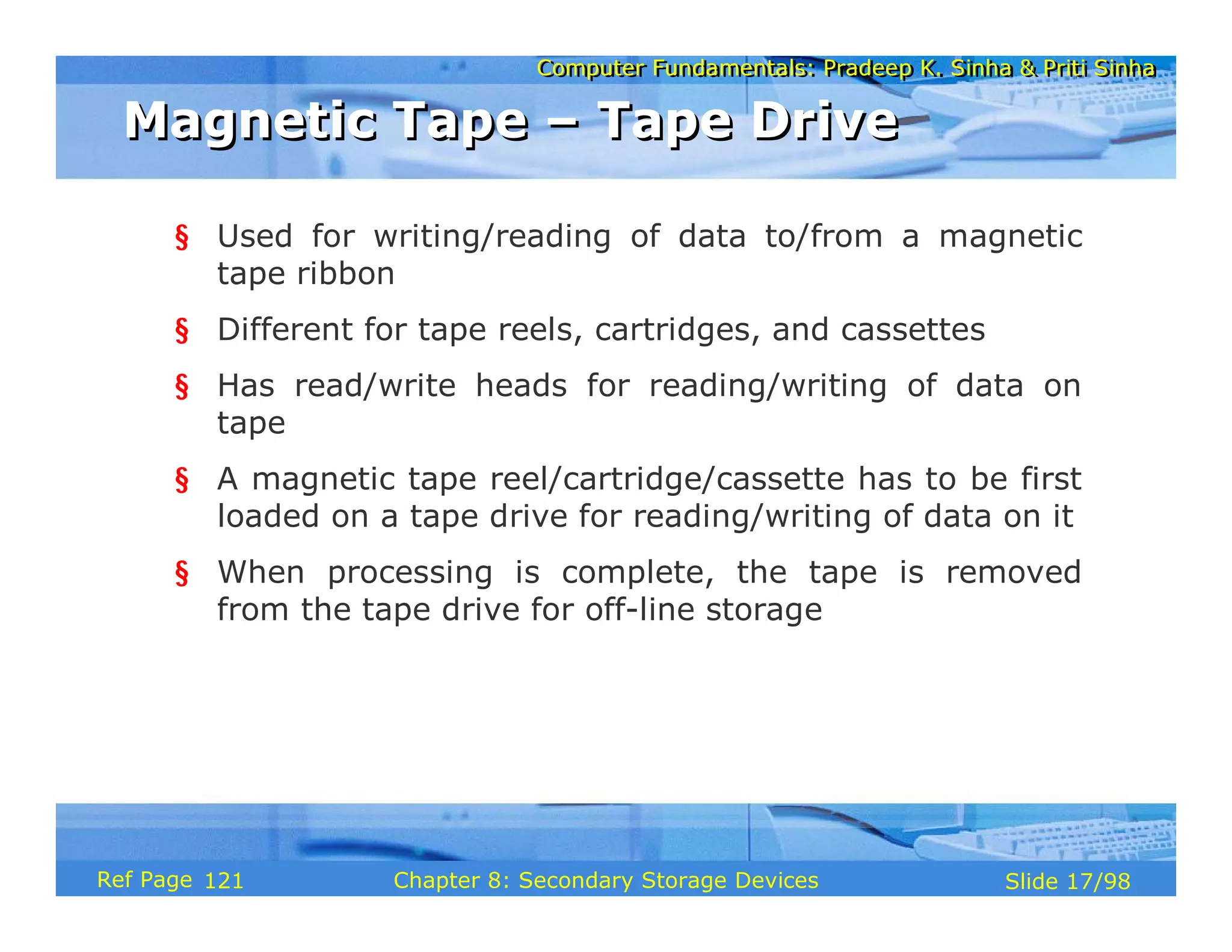 Computer Fundamentals: Pradeep K. Sinha & Priti Sinha
Computer Fundamentals: Pradeep K. Sinha & Priti Sinha
Slide 17/98
Chapter 8: Secondary Storage Devices
Ref Page
§ Used for writing/reading of data to/from a magnetic
tape ribbon
§ Different for tape reels, cartridges, and cassettes
§ Has read/write heads for reading/writing of data on
tape
§ A magnetic tape reel/cartridge/cassette has to be first
loaded on a tape drive for reading/writing of data on it
§ When processing is complete, the tape is removed
from the tape drive for off-line storage
Magnetic Tape – Tape Drive
Magnetic Tape – Tape Drive
121
 