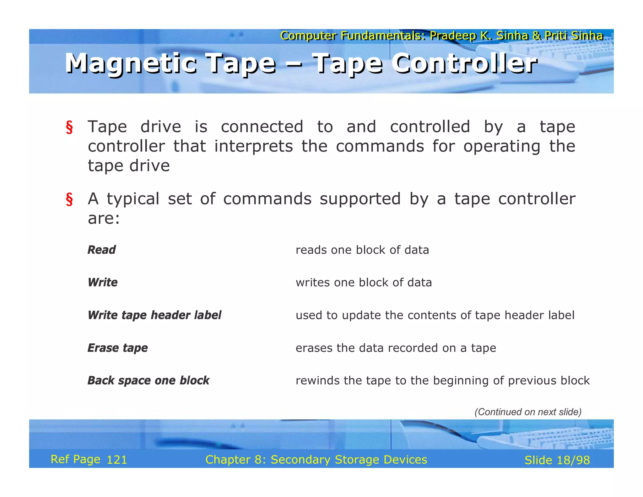 Computer Fundamentals: Pradeep K. Sinha & Priti Sinha
Computer Fundamentals: Pradeep K. Sinha & Priti Sinha
Slide 18/98
Chapter 8: Secondary Storage Devices
Ref Page
§ Tape drive is connected to and controlled by a tape
controller that interprets the commands for operating the
tape drive
§ A typical set of commands supported by a tape controller
are:
Read reads one block of data
Write writes one block of data
Write tape header label used to update the contents of tape header label
Erase tape erases the data recorded on a tape
Back space one block rewinds the tape to the beginning of previous block
Magnetic Tape – Tape Controller
Magnetic Tape – Tape Controller
(Continued on next slide)
121
 
