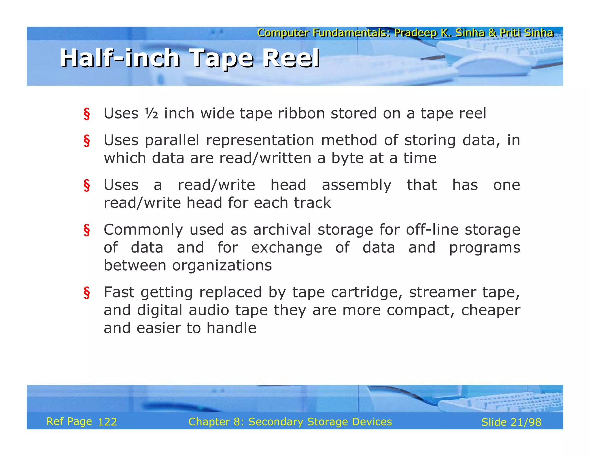 Computer Fundamentals: Pradeep K. Sinha & Priti Sinha
Computer Fundamentals: Pradeep K. Sinha & Priti Sinha
Slide 21/98
Chapter 8: Secondary Storage Devices
Ref Page
§ Uses ½ inch wide tape ribbon stored on a tape reel
§ Uses parallel representation method of storing data, in
which data are read/written a byte at a time
§ Uses a read/write head assembly that has one
read/write head for each track
§ Commonly used as archival storage for off-line storage
of data and for exchange of data and programs
between organizations
§ Fast getting replaced by tape cartridge, streamer tape,
and digital audio tape they are more compact, cheaper
and easier to handle
Half-inch Tape Reel
Half-inch Tape Reel
122
 