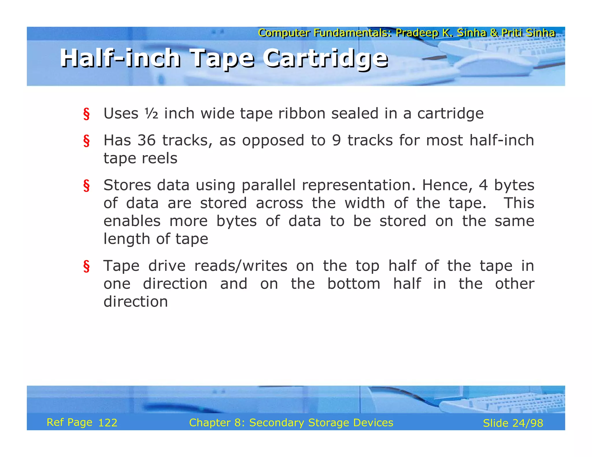 Computer Fundamentals: Pradeep K. Sinha & Priti Sinha
Computer Fundamentals: Pradeep K. Sinha & Priti Sinha
Slide 24/98
Chapter 8: Secondary Storage Devices
Ref Page
§ Uses ½ inch wide tape ribbon sealed in a cartridge
§ Has 36 tracks, as opposed to 9 tracks for most half-inch
tape reels
§ Stores data using parallel representation. Hence, 4 bytes
of data are stored across the width of the tape. This
enables more bytes of data to be stored on the same
length of tape
§ Tape drive reads/writes on the top half of the tape in
one direction and on the bottom half in the other
direction
Half-inch Tape Cartridge
Half-inch Tape Cartridge
122
 