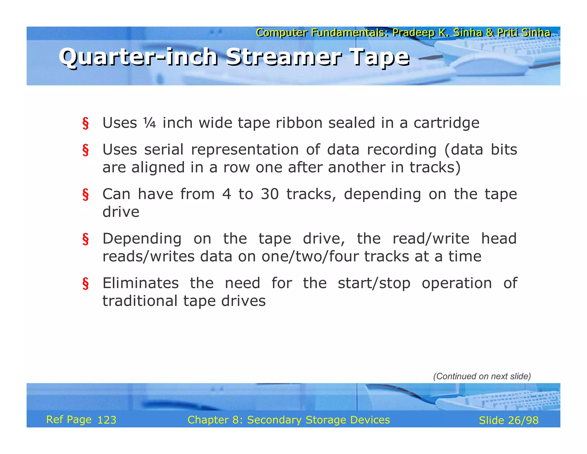 Computer Fundamentals: Pradeep K. Sinha & Priti Sinha
Computer Fundamentals: Pradeep K. Sinha & Priti Sinha
Slide 26/98
Chapter 8: Secondary Storage Devices
Ref Page
§ Uses ¼ inch wide tape ribbon sealed in a cartridge
§ Uses serial representation of data recording (data bits
are aligned in a row one after another in tracks)
§ Can have from 4 to 30 tracks, depending on the tape
drive
§ Depending on the tape drive, the read/write head
reads/writes data on one/two/four tracks at a time
§ Eliminates the need for the start/stop operation of
traditional tape drives
Quarter-inch Streamer Tape
Quarter-inch Streamer Tape
(Continued on next slide)
123
 
