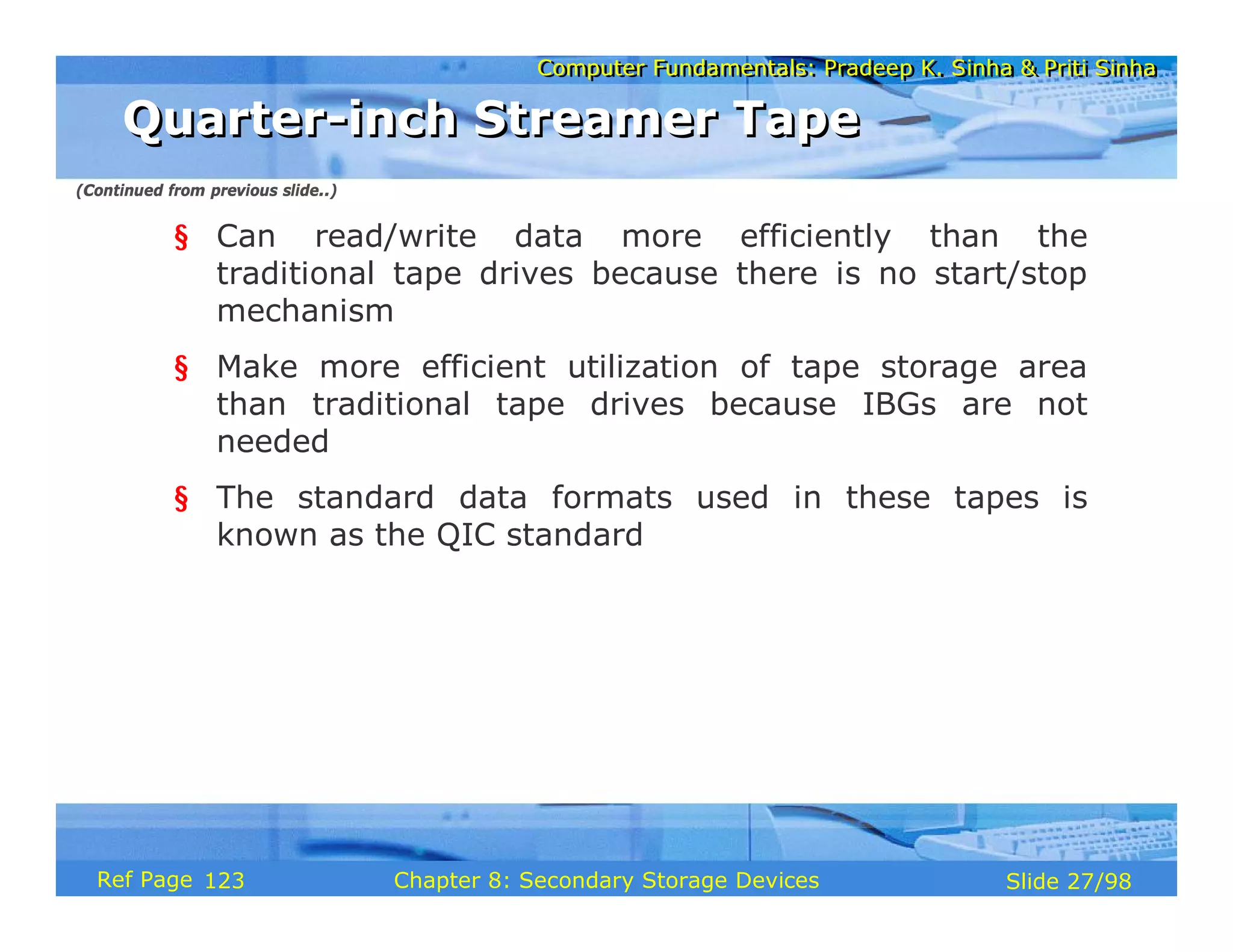 Computer Fundamentals: Pradeep K. Sinha & Priti Sinha
Computer Fundamentals: Pradeep K. Sinha & Priti Sinha
Slide 27/98
Chapter 8: Secondary Storage Devices
Ref Page
§ Can read/write data more efficiently than the
traditional tape drives because there is no start/stop
mechanism
§ Make more efficient utilization of tape storage area
than traditional tape drives because IBGs are not
needed
§ The standard data formats used in these tapes is
known as the QIC standard
Quarter-inch Streamer Tape
Quarter-inch Streamer Tape
(Continued from previous slide..)
123
 