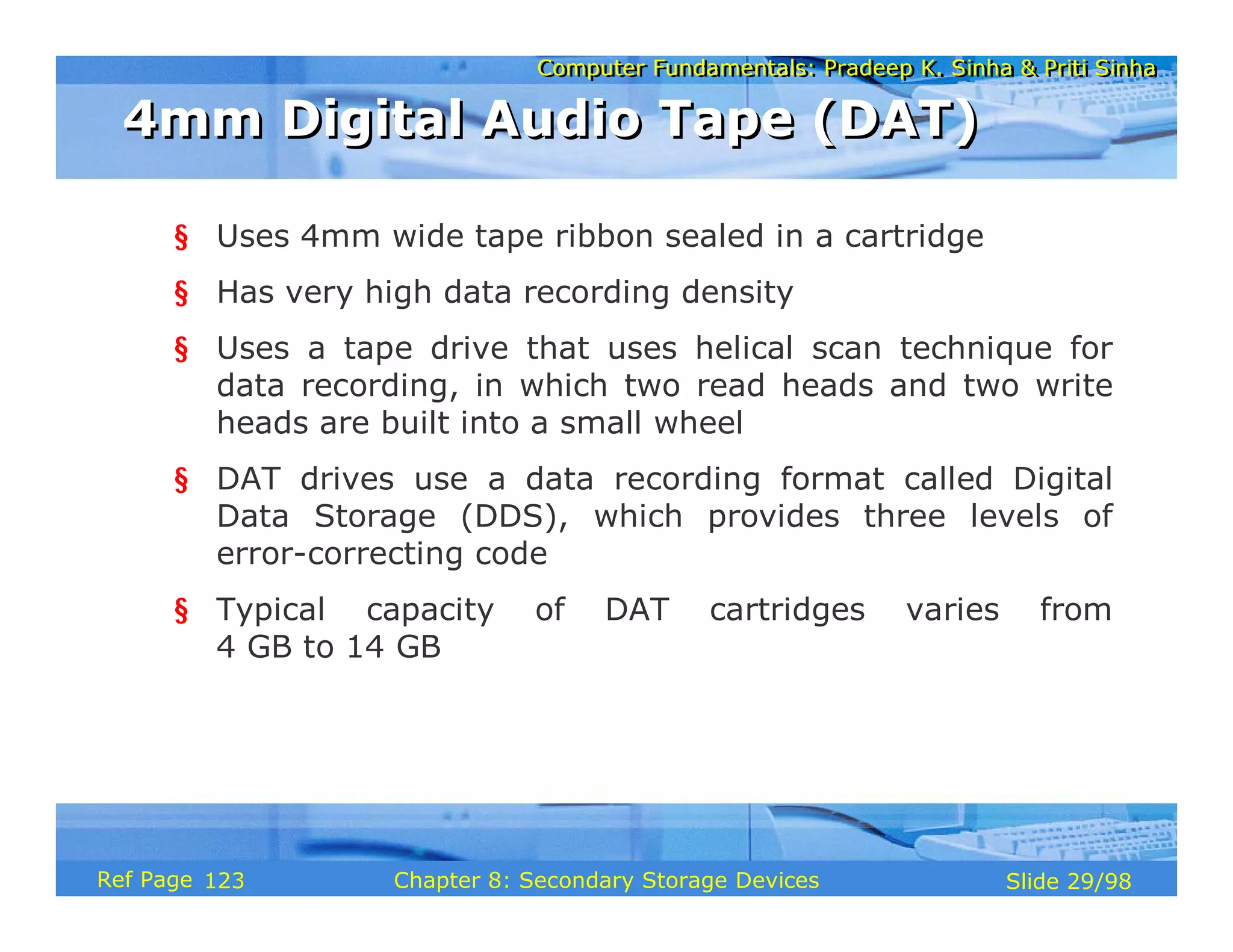 Computer Fundamentals: Pradeep K. Sinha & Priti Sinha
Computer Fundamentals: Pradeep K. Sinha & Priti Sinha
Slide 29/98
Chapter 8: Secondary Storage Devices
Ref Page
§ Uses 4mm wide tape ribbon sealed in a cartridge
§ Has very high data recording density
§ Uses a tape drive that uses helical scan technique for
data recording, in which two read heads and two write
heads are built into a small wheel
§ DAT drives use a data recording format called Digital
Data Storage (DDS), which provides three levels of
error-correcting code
§ Typical capacity of DAT cartridges varies from
4 GB to 14 GB
4mm Digital Audio Tape (DAT)
4mm Digital Audio Tape (DAT)
123
 