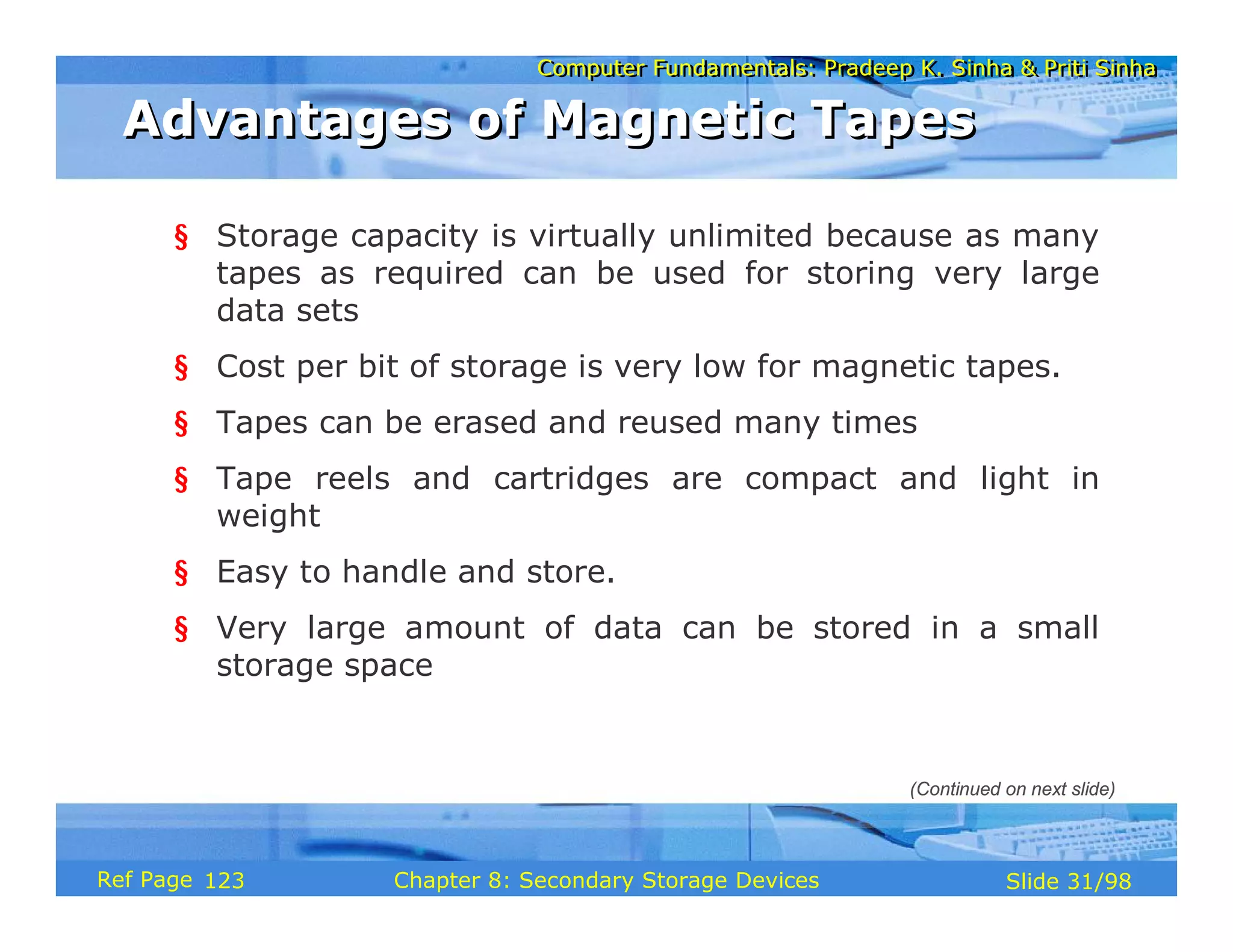 Computer Fundamentals: Pradeep K. Sinha & Priti Sinha
Computer Fundamentals: Pradeep K. Sinha & Priti Sinha
Slide 31/98
Chapter 8: Secondary Storage Devices
Ref Page
§ Storage capacity is virtually unlimited because as many
tapes as required can be used for storing very large
data sets
§ Cost per bit of storage is very low for magnetic tapes.
§ Tapes can be erased and reused many times
§ Tape reels and cartridges are compact and light in
weight
§ Easy to handle and store.
§ Very large amount of data can be stored in a small
storage space
Advantages of Magnetic Tapes
Advantages of Magnetic Tapes
(Continued on next slide)
123
 