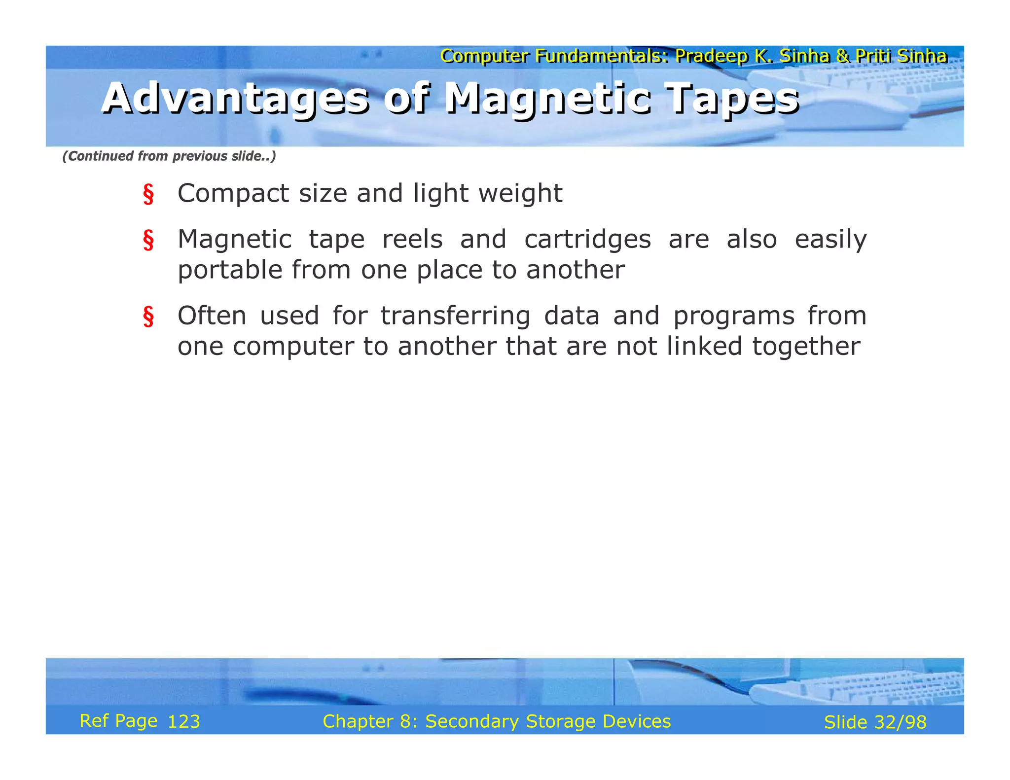 Computer Fundamentals: Pradeep K. Sinha & Priti Sinha
Computer Fundamentals: Pradeep K. Sinha & Priti Sinha
Slide 32/98
Chapter 8: Secondary Storage Devices
Ref Page
§ Compact size and light weight
§ Magnetic tape reels and cartridges are also easily
portable from one place to another
§ Often used for transferring data and programs from
one computer to another that are not linked together
Advantages of Magnetic Tapes
Advantages of Magnetic Tapes
(Continued from previous slide..)
123
 