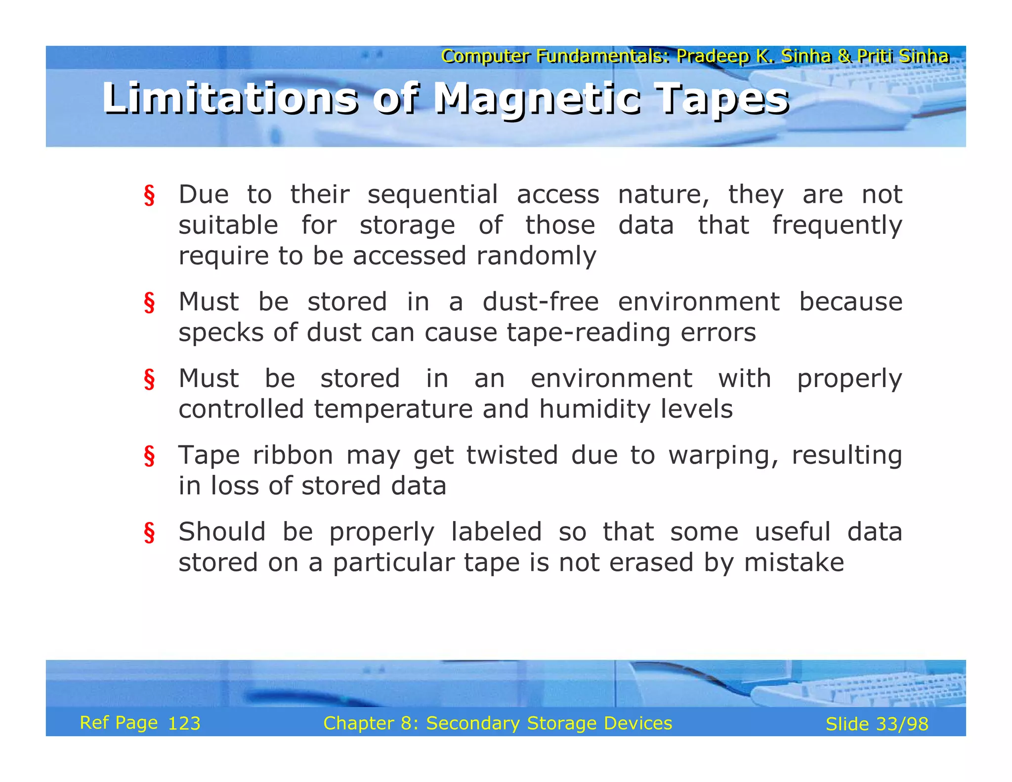 Computer Fundamentals: Pradeep K. Sinha & Priti Sinha
Computer Fundamentals: Pradeep K. Sinha & Priti Sinha
Slide 33/98
Chapter 8: Secondary Storage Devices
Ref Page
§ Due to their sequential access nature, they are not
suitable for storage of those data that frequently
require to be accessed randomly
§ Must be stored in a dust-free environment because
specks of dust can cause tape-reading errors
§ Must be stored in an environment with properly
controlled temperature and humidity levels
§ Tape ribbon may get twisted due to warping, resulting
in loss of stored data
§ Should be properly labeled so that some useful data
stored on a particular tape is not erased by mistake
Limitations of Magnetic Tapes
Limitations of Magnetic Tapes
123
 