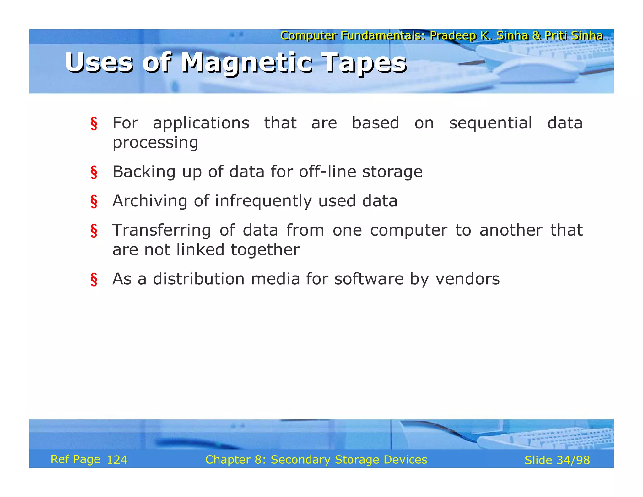 Computer Fundamentals: Pradeep K. Sinha & Priti Sinha
Computer Fundamentals: Pradeep K. Sinha & Priti Sinha
Slide 34/98
Chapter 8: Secondary Storage Devices
Ref Page
§ For applications that are based on sequential data
processing
§ Backing up of data for off-line storage
§ Archiving of infrequently used data
§ Transferring of data from one computer to another that
are not linked together
§ As a distribution media for software by vendors
Uses of Magnetic Tapes
Uses of Magnetic Tapes
124
 