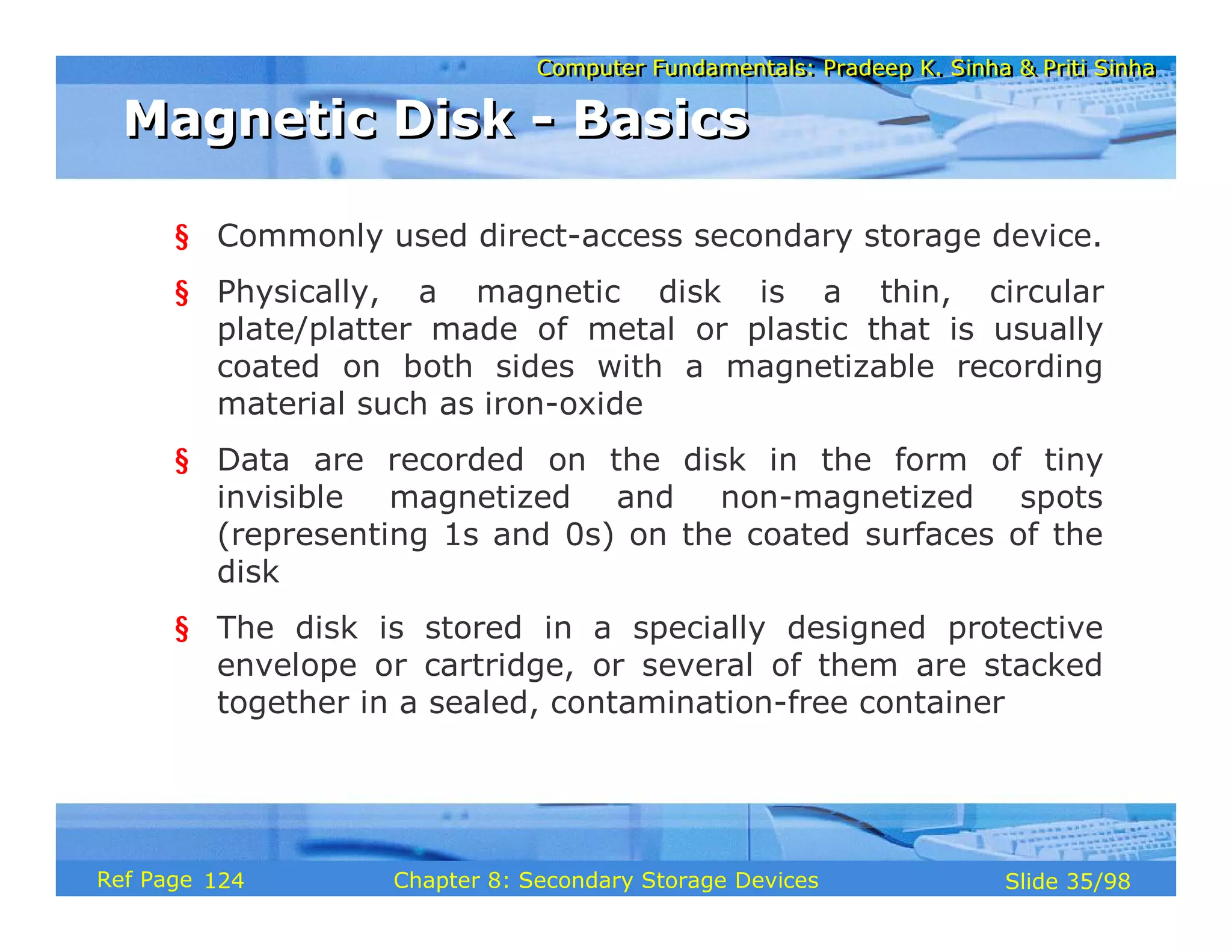 Computer Fundamentals: Pradeep K. Sinha & Priti Sinha
Computer Fundamentals: Pradeep K. Sinha & Priti Sinha
Slide 35/98
Chapter 8: Secondary Storage Devices
Ref Page
§ Commonly used direct-access secondary storage device.
§ Physically, a magnetic disk is a thin, circular
plate/platter made of metal or plastic that is usually
coated on both sides with a magnetizable recording
material such as iron-oxide
§ Data are recorded on the disk in the form of tiny
invisible magnetized and non-magnetized spots
(representing 1s and 0s) on the coated surfaces of the
disk
§ The disk is stored in a specially designed protective
envelope or cartridge, or several of them are stacked
together in a sealed, contamination-free container
Magnetic Disk - Basics
Magnetic Disk - Basics
124
 