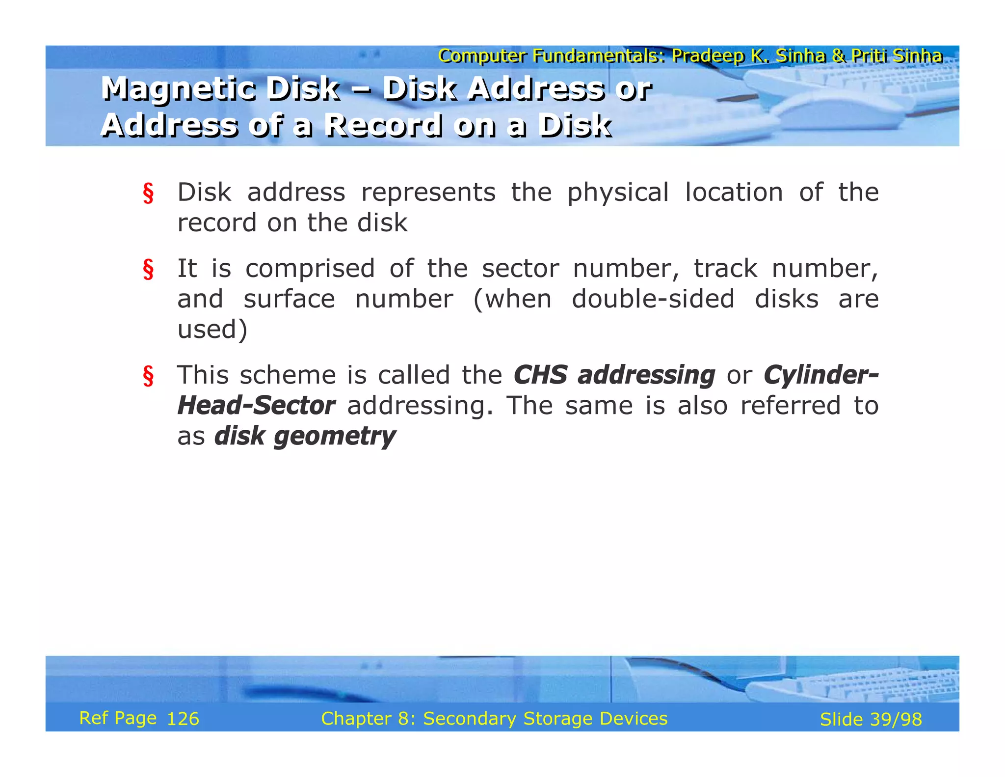 Computer Fundamentals: Pradeep K. Sinha & Priti Sinha
Computer Fundamentals: Pradeep K. Sinha & Priti Sinha
Slide 39/98
Chapter 8: Secondary Storage Devices
Ref Page
§ Disk address represents the physical location of the
record on the disk
§ It is comprised of the sector number, track number,
and surface number (when double-sided disks are
used)
§ This scheme is called the CHS addressing or Cylinder-
Head-Sector addressing. The same is also referred to
as disk geometry
Magnetic Disk – Disk Address or
Address of a Record on a Disk
Magnetic Disk – Disk Address or
Address of a Record on a Disk
126
 