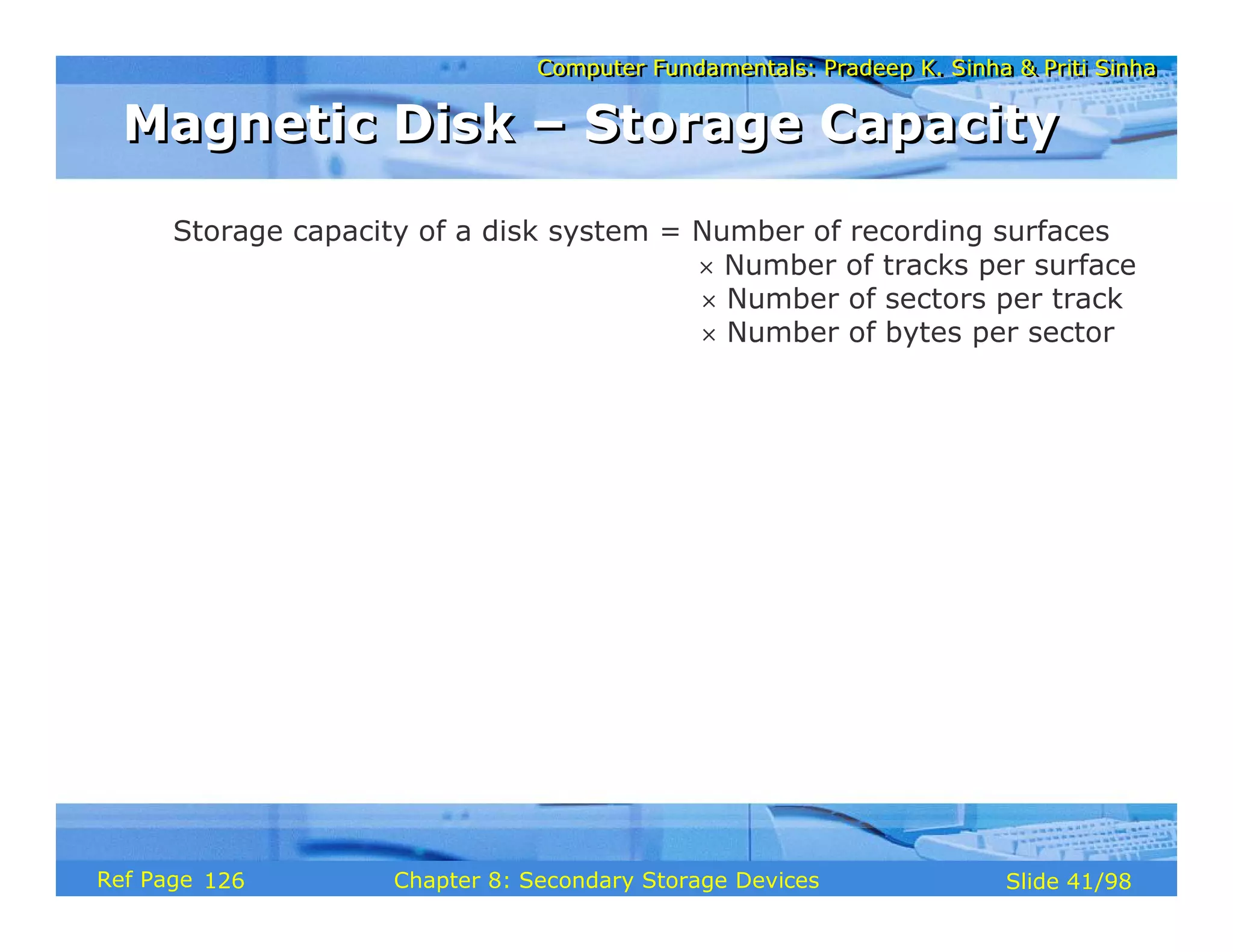Computer Fundamentals: Pradeep K. Sinha & Priti Sinha
Computer Fundamentals: Pradeep K. Sinha & Priti Sinha
Slide 41/98
Chapter 8: Secondary Storage Devices
Ref Page
Storage capacity of a disk system = Number of recording surfaces
× Number of tracks per surface
× Number of sectors per track
× Number of bytes per sector
Magnetic Disk – Storage Capacity
Magnetic Disk – Storage Capacity
126
 