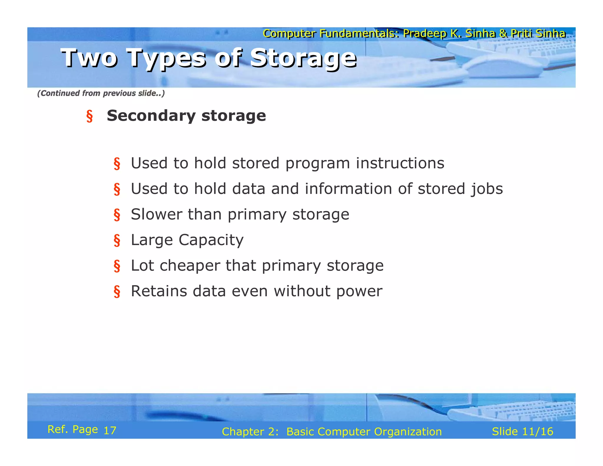 Computer Fundamentals: Pradeep K. Sinha & Priti Sinha
Computer Fundamentals: Pradeep K. Sinha & Priti Sinha
Slide 11/16
Chapter 2: Basic Computer Organization
Ref. Page
§ Secondary storage
§ Used to hold stored program instructions
§ Used to hold data and information of stored jobs
§ Slower than primary storage
§ Large Capacity
§ Lot cheaper that primary storage
§ Retains data even without power
Two Types of Storage
Two Types of Storage
(Continued from previous slide..)
17
 