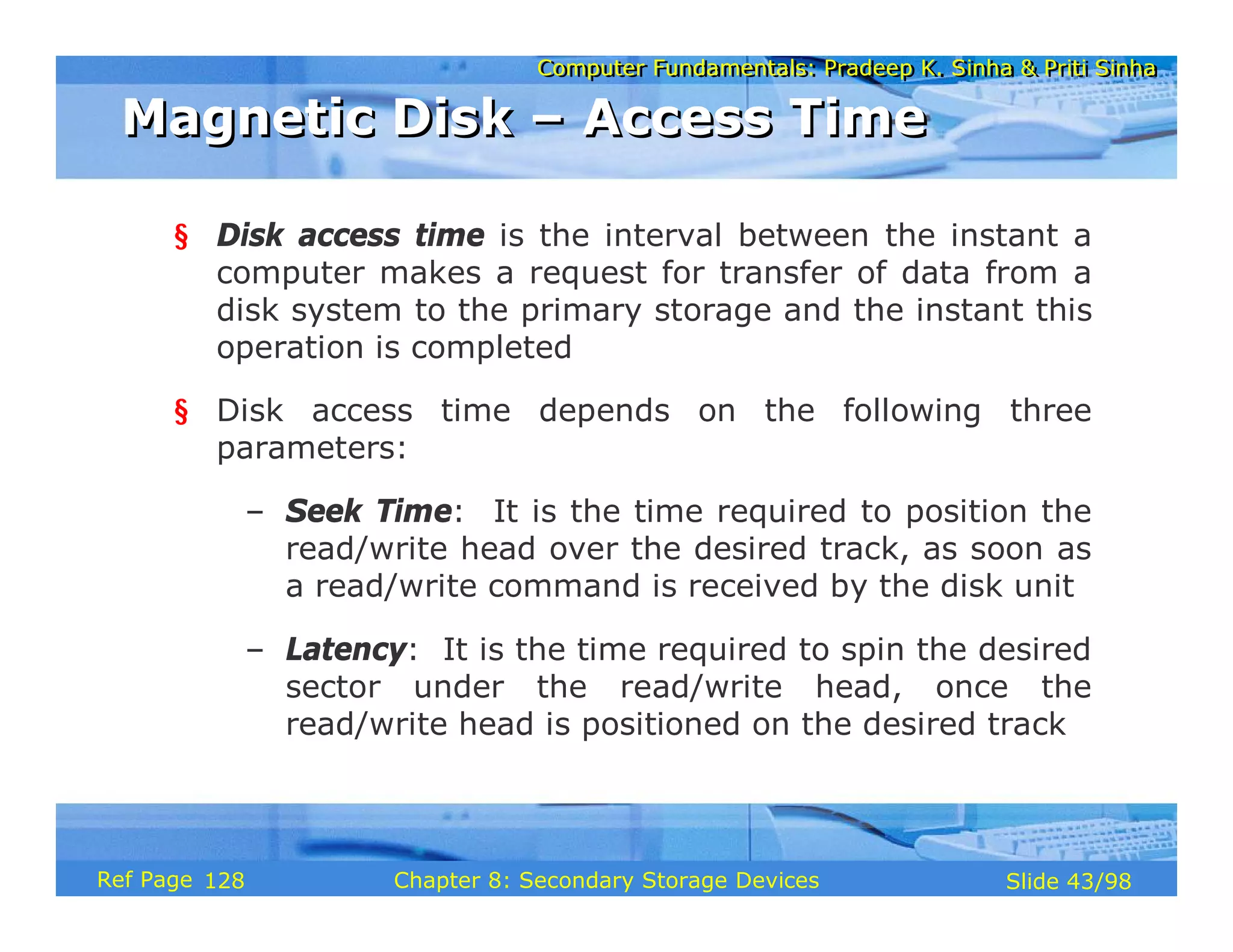 Computer Fundamentals: Pradeep K. Sinha & Priti Sinha
Computer Fundamentals: Pradeep K. Sinha & Priti Sinha
Slide 43/98
Chapter 8: Secondary Storage Devices
Ref Page
§ Disk access time is the interval between the instant a
computer makes a request for transfer of data from a
disk system to the primary storage and the instant this
operation is completed
§ Disk access time depends on the following three
parameters:
– Seek Time: It is the time required to position the
read/write head over the desired track, as soon as
a read/write command is received by the disk unit
– Latency: It is the time required to spin the desired
sector under the read/write head, once the
read/write head is positioned on the desired track
Magnetic Disk – Access Time
Magnetic Disk – Access Time
128
 