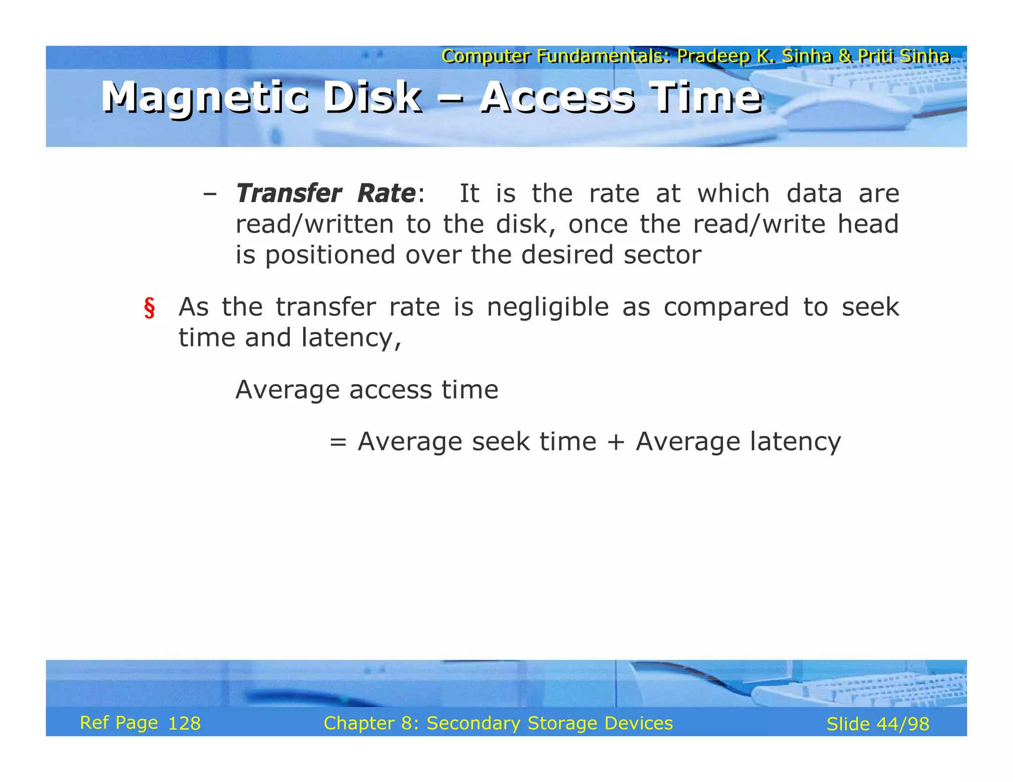 Computer Fundamentals: Pradeep K. Sinha & Priti Sinha
Computer Fundamentals: Pradeep K. Sinha & Priti Sinha
Slide 44/98
Chapter 8: Secondary Storage Devices
Ref Page
– Transfer Rate: It is the rate at which data are
read/written to the disk, once the read/write head
is positioned over the desired sector
§ As the transfer rate is negligible as compared to seek
time and latency,
Average access time
= Average seek time + Average latency
Magnetic Disk – Access Time
Magnetic Disk – Access Time
128
 