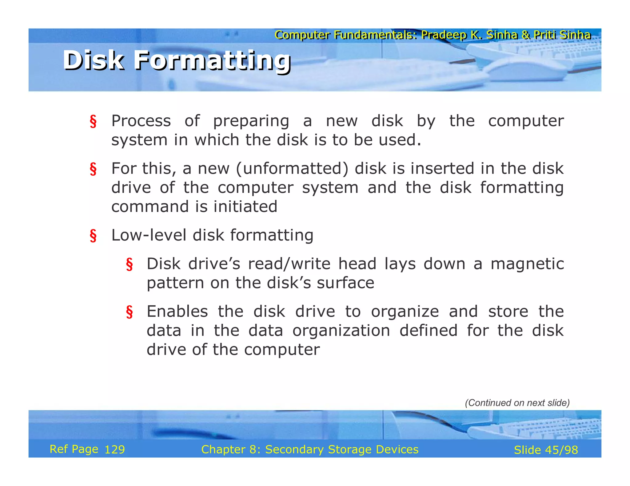 Computer Fundamentals: Pradeep K. Sinha & Priti Sinha
Computer Fundamentals: Pradeep K. Sinha & Priti Sinha
Slide 45/98
Chapter 8: Secondary Storage Devices
Ref Page
§ Process of preparing a new disk by the computer
system in which the disk is to be used.
§ For this, a new (unformatted) disk is inserted in the disk
drive of the computer system and the disk formatting
command is initiated
§ Low-level disk formatting
§ Disk drive’s read/write head lays down a magnetic
pattern on the disk’s surface
§ Enables the disk drive to organize and store the
data in the data organization defined for the disk
drive of the computer
Disk Formatting
Disk Formatting
(Continued on next slide)
129
 