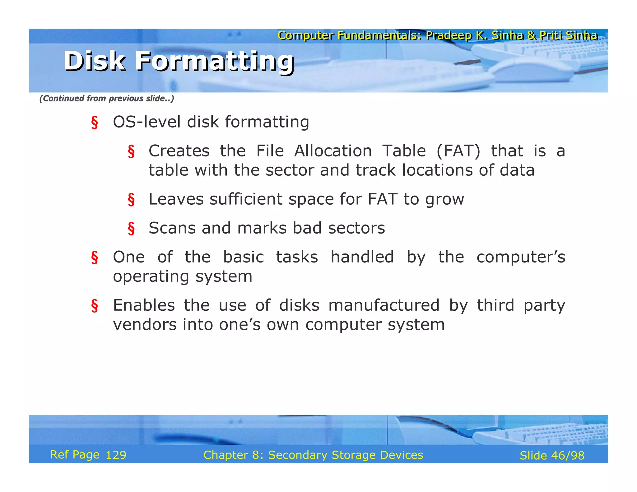 Computer Fundamentals: Pradeep K. Sinha & Priti Sinha
Computer Fundamentals: Pradeep K. Sinha & Priti Sinha
Slide 46/98
Chapter 8: Secondary Storage Devices
Ref Page
§ OS-level disk formatting
§ Creates the File Allocation Table (FAT) that is a
table with the sector and track locations of data
§ Leaves sufficient space for FAT to grow
§ Scans and marks bad sectors
§ One of the basic tasks handled by the computer’s
operating system
§ Enables the use of disks manufactured by third party
vendors into one’s own computer system
Disk Formatting
Disk Formatting
(Continued from previous slide..)
129
 
