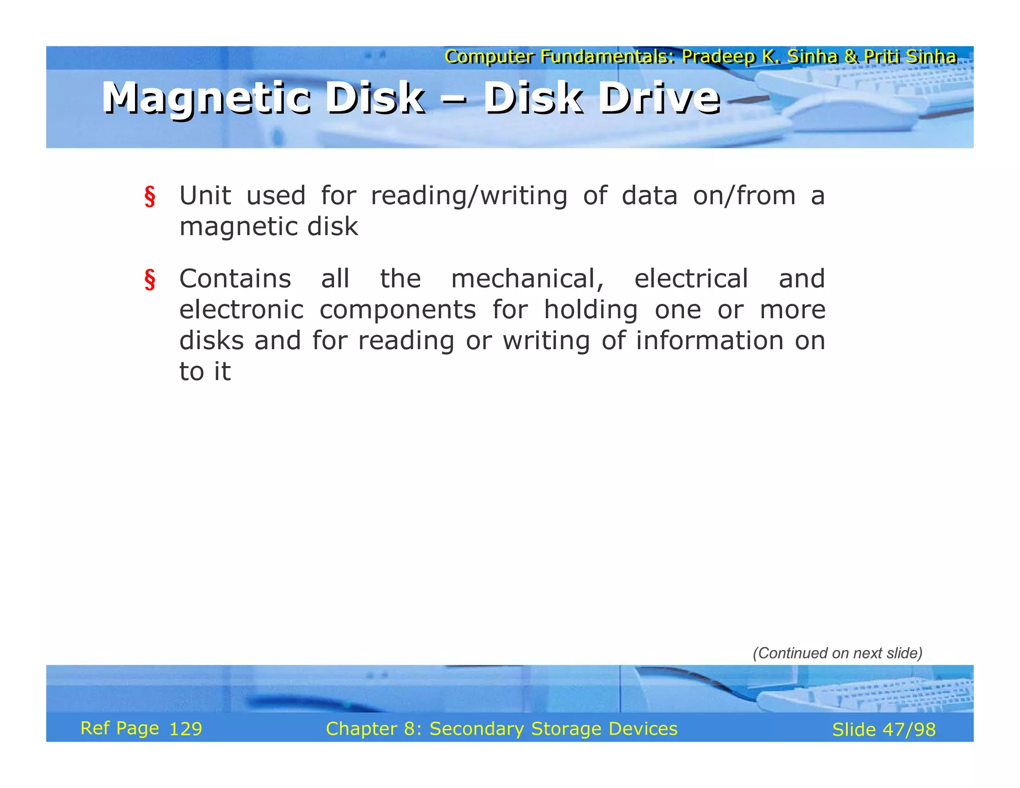 Computer Fundamentals: Pradeep K. Sinha & Priti Sinha
Computer Fundamentals: Pradeep K. Sinha & Priti Sinha
Slide 47/98
Chapter 8: Secondary Storage Devices
Ref Page
§ Unit used for reading/writing of data on/from a
magnetic disk
§ Contains all the mechanical, electrical and
electronic components for holding one or more
disks and for reading or writing of information on
to it
Magnetic Disk – Disk Drive
Magnetic Disk – Disk Drive
(Continued on next slide)
129
 