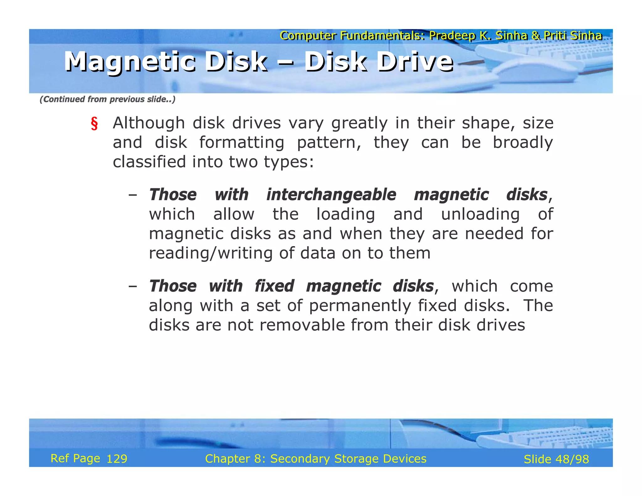 Computer Fundamentals: Pradeep K. Sinha & Priti Sinha
Computer Fundamentals: Pradeep K. Sinha & Priti Sinha
Slide 48/98
Chapter 8: Secondary Storage Devices
Ref Page
§ Although disk drives vary greatly in their shape, size
and disk formatting pattern, they can be broadly
classified into two types:
– Those with interchangeable magnetic disks,
which allow the loading and unloading of
magnetic disks as and when they are needed for
reading/writing of data on to them
– Those with fixed magnetic disks, which come
along with a set of permanently fixed disks. The
disks are not removable from their disk drives
Magnetic Disk – Disk Drive
Magnetic Disk – Disk Drive
(Continued from previous slide..)
129
 