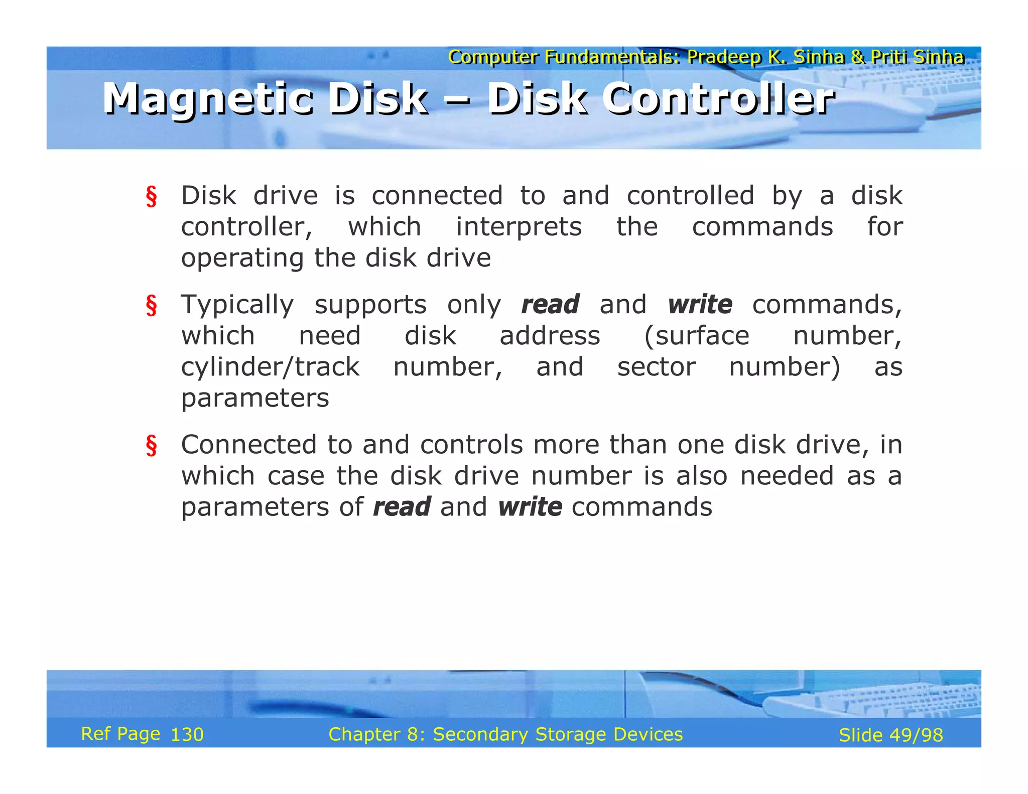 Computer Fundamentals: Pradeep K. Sinha & Priti Sinha
Computer Fundamentals: Pradeep K. Sinha & Priti Sinha
Slide 49/98
Chapter 8: Secondary Storage Devices
Ref Page
§ Disk drive is connected to and controlled by a disk
controller, which interprets the commands for
operating the disk drive
§ Typically supports only read and write commands,
which need disk address (surface number,
cylinder/track number, and sector number) as
parameters
§ Connected to and controls more than one disk drive, in
which case the disk drive number is also needed as a
parameters of read and write commands
Magnetic Disk – Disk Controller
Magnetic Disk – Disk Controller
130
 