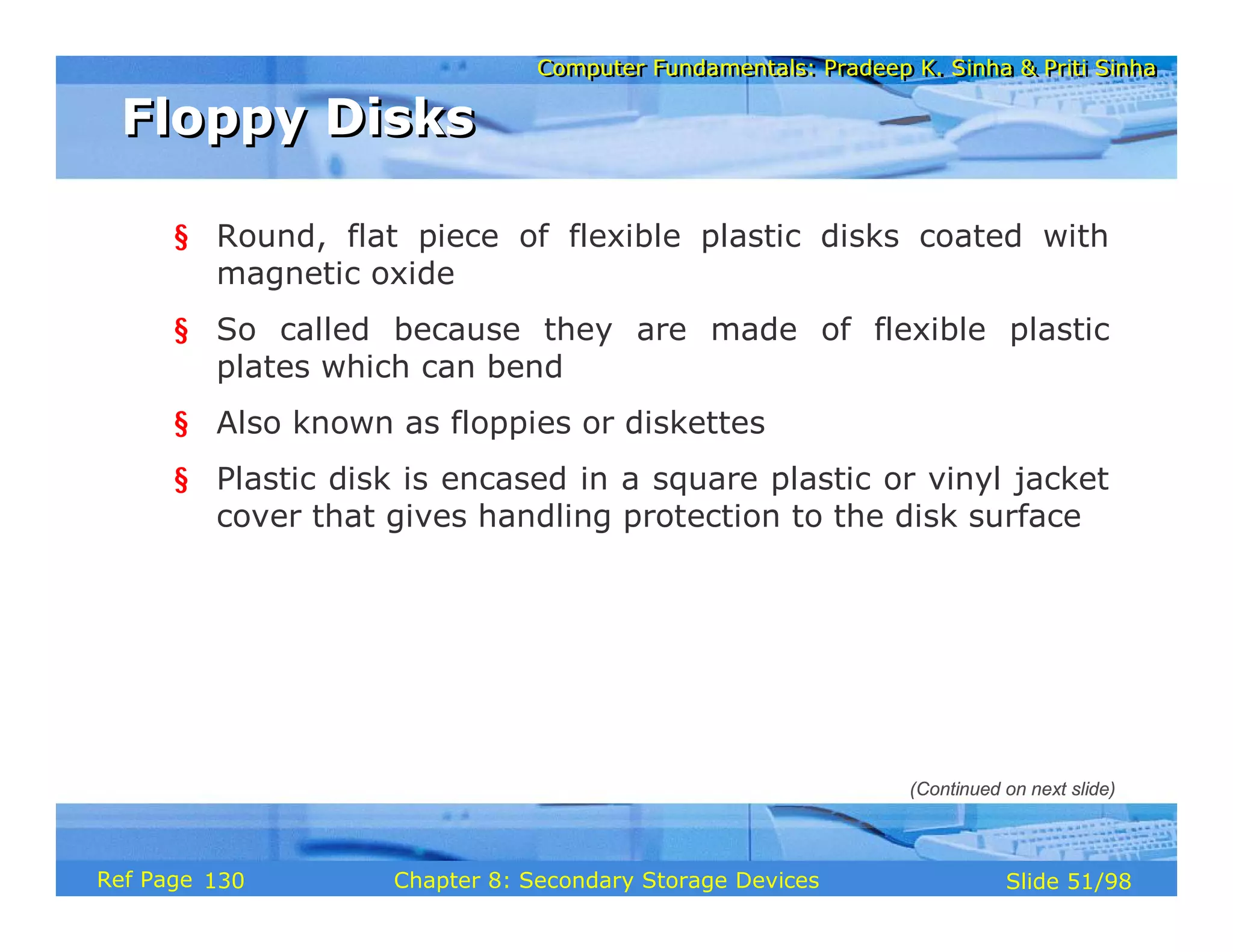 Computer Fundamentals: Pradeep K. Sinha & Priti Sinha
Computer Fundamentals: Pradeep K. Sinha & Priti Sinha
Slide 51/98
Chapter 8: Secondary Storage Devices
Ref Page
§ Round, flat piece of flexible plastic disks coated with
magnetic oxide
§ So called because they are made of flexible plastic
plates which can bend
§ Also known as floppies or diskettes
§ Plastic disk is encased in a square plastic or vinyl jacket
cover that gives handling protection to the disk surface
Floppy Disks
Floppy Disks
(Continued on next slide)
130
 